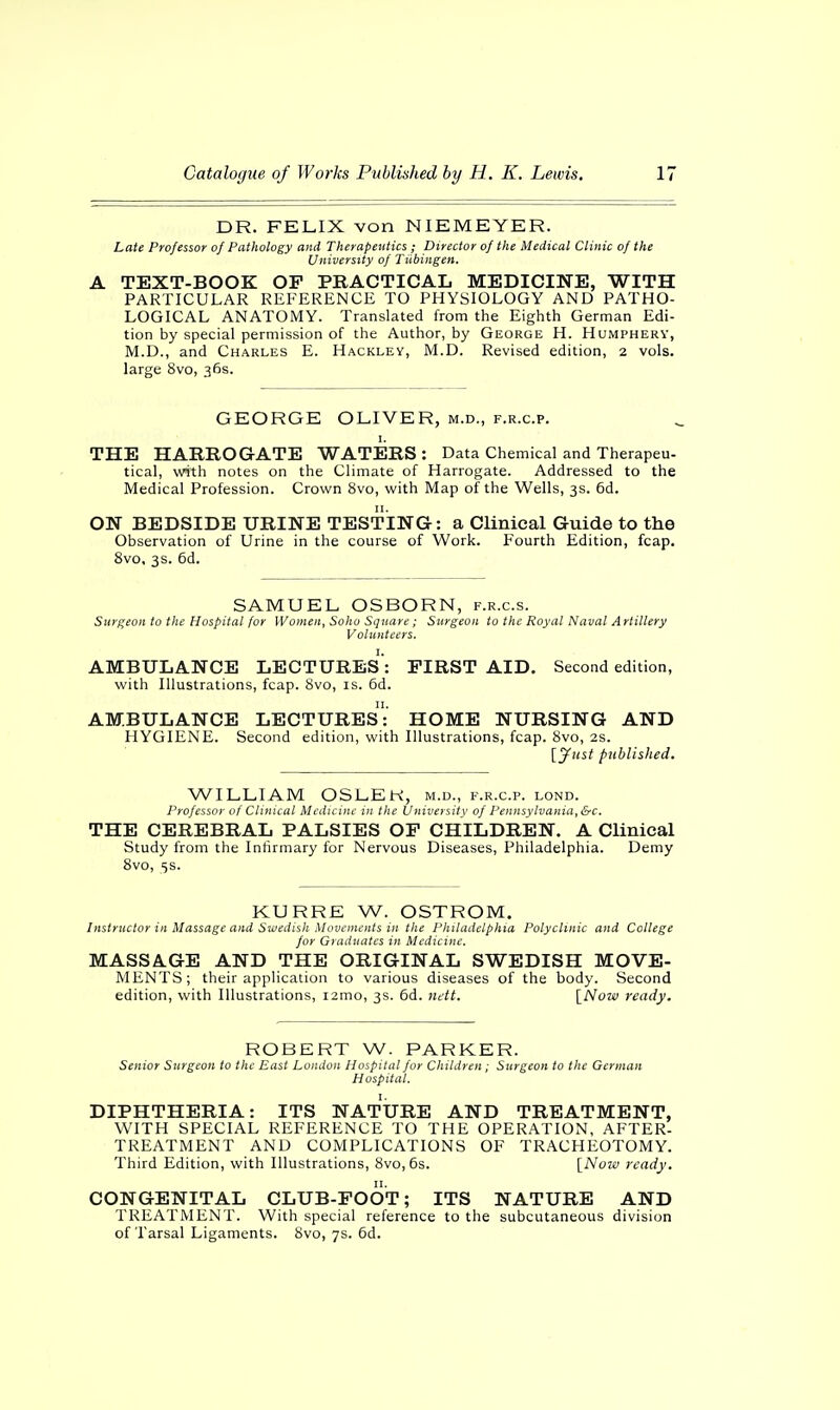 DR. FELIX von NIEMEYER. Late Professor of Pathology and Therapeutics; Director of the Medical Clinic of the University of Tubingen. A TEXT-BOOK OP PRACTICAL MEDICINE, WITH PARTICULAR REFERENCE TO PHYSIOLOGY AND PATHO- LOGICAL ANATOMY. Translated from the Eighth German Edi- tion by special permission of the Author, by George H. Humphery, M.D., and Charles E. Hackley, M.D. Revised edition, 2 vols, large 8vo, 36s. GEORGE OLIVER, m.d., f.r.c.p. 1. THE HARROGATE WATERS : Data Chemical and Therapeu- tical, with notes on the Climate of Harrogate. Addressed to the Medical Profession. Crown 8vo, with Map of the Wells, 3s. 6d. ON BEDSIDE URINE TESTING: a Clinical Guide to the Observation of Urine in the course of Work. Fourth Edition, fcap. 8vo, 3s. 6d. SAMUEL OSBORN, f.r.c.s. Surgeon to the Hospital for Women, Soho Square; Surgeon to the Royal Naval Artillery Volunteers. AMBULANCE LECTURES : FIRST AID. Second edition, with Illustrations, fcap. 8vo, is. 6d. AMBULANCE LECTURES: HOME NURSING AND HYGIENE. Second edition, with Illustrations, fcap. 8vo, 2s. [Just published. WILLIAM OSLEK, m.d., f.r.c.p. lond. Professor of Clinical Medicine in the University of Pennsylvania, &c. THE CEREBRAL PALSIES OP CHILDREN. A Clinical Study from the Infirmary for Nervous Diseases, Philadelphia. Demy 8vo, 5 s. KURRE W. OSTROM. Instructor in Massage and Swedish Movements in the Philadelphia Polyclinic and College for Graduates in Medicine. MASSAGE AND THE ORIGINAL SWEDISH MOVE- MENTS; their application to various diseases of the body. Second edition, with Illustrations, i2mo, 3s. 6d. nett. [Now ready. ROBERT W. PARKER. Senior Surgeon to the East London Hospital for Children; Surgeon to the German Hospital. DIPHTHERIA: ITS NATURE AND TREATMENT, WITH SPECIAL REFERENCE TO THE OPERATION, AFTER- TREATMENT AND COMPLICATIONS OF TRACHEOTOMY. Third Edition, with Illustrations, 8vo, 6s. [Now ready. CONGENITAL CLUB-FOOT; ITS NATURE AND TREATMENT. With special reference to the subcutaneous division of Tarsal Ligaments. 8vo, 7s. 6d.