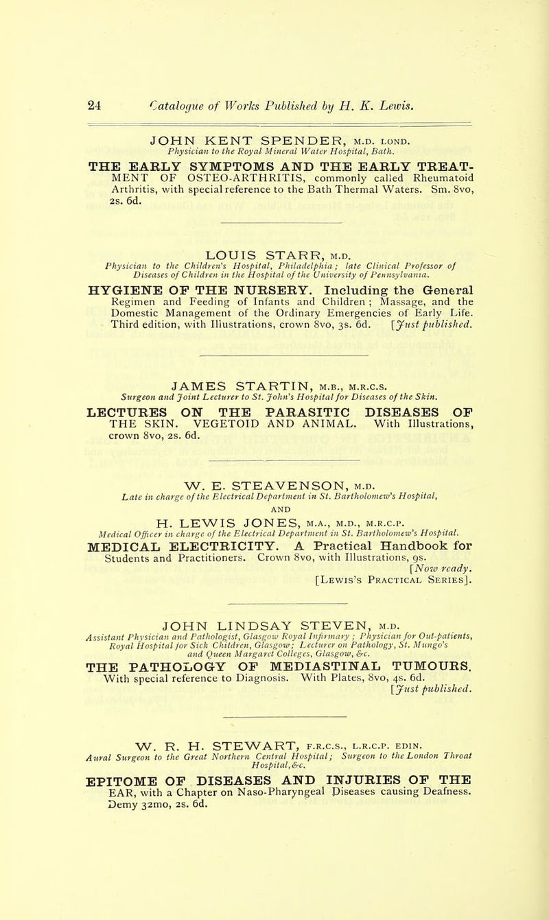 JOHN KENT SPENDER, m.d. lond. Physician to the Royal Mineral Water Hospital, Bath. THE EARLY SYMPTOMS AND THE EARLY TREAT- MENT OF OSTEO-ARTHRITIS, commonly called Rheumatoid Arthritis, with special reference to the Bath Thermal Waters. Sm. 8vo, 2S. 6d. LOUIS STARR, m.d. Physician to the Children's Hospital, Philadelphia; late Clinical Professor of Diseases of Children in the Hospital of the University of Pennsylvania. HYGIENE OE THE NURSERY. Including the General Regimen and Feeding of Infants and Children ; Massage, and the Domestic Management of the Ordinary Emergencies of Early Life. Third edition, with Illustrations, crown 8vo, 3s. 6d. [Just published. JAMES STARTIN, m.b., m.r.c.s. Surgeon and Joint Lecturer to St. John's Hospital for Diseases of the Skin. LECTURES ON THE PARASITIC DISEASES OP THE SKIN. VEGETOID AND ANIMAL. With Illustrations, crown 8vo, 2s. 6d. W. E. STEAVENSON, m.d. Late in charge of the Electrical Department in St. Bartholomew's Hospital, AND H. LEWIS JONES, m.a., m.d., m.r.c.p. Medical Officer in charge of the Electrical Department in St. Bartholomew's Hospital. MEDICAL ELECTRICITY. A Practical Handbook for Students and Practitioners. Crown 8vo, with Illustrations, gs. [Now ready. [Lewis's Practical Series]. JOHN LINDSAY STEVEN, m.d. Assistant Physician and Pathologist, Glasgow Royal Infirmary ; Physician for Out-patients, Royal Hospital for Sick Children, Glasgow; Lecturer on Pathology, St. Mungo's and Queen Margaret Colleges, Glasgow, &c. THE PATHOLOGY OP MEDIASTINAL TUMOURS. With special reference to Diagnosis. With Plates, 8vo, 4s. 6d. [Just published. W. R. H. STEWART, f.r.c.s., l.r.c.p. edin. Aural Surgeon to the Great Northern Central Hospital; Surgeon to the London Throat Hospital, &c. EPITOME OP DISEASES AND INJURIES OF THE EAR, with a Chapter on Naso-Pharyngeal Diseases causing Deafness. Demy 32mo, 2S. 6d.