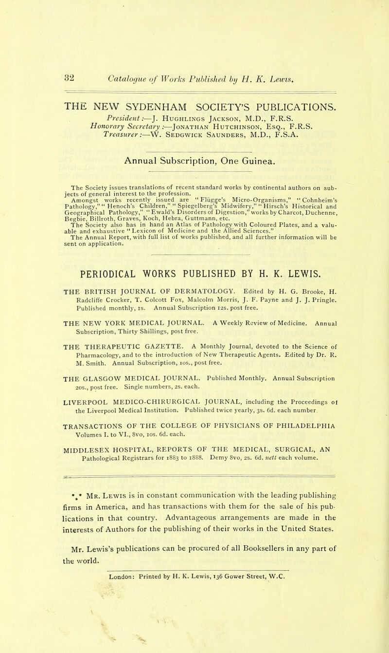 THE NEW SYDENHAM SOCIETY'S PUBLICATIONS. President:—J. Hughlings Jackson, M.D., F.R.S. Honorary Secretary :—Jonathan Hutchinson, Esq., F.R.S. Treasurer:—W. Sedgwick Saunders, M.D., F.S.A. Annual Subscription, One Guinea. The Society issues translations of recent standard works by continental authors on sub- jects of general interest to the profession. Amongst works recently issued are  Fliigge's Micro-Organisms,  Cohnheim's Pathology,  Henoch's Children,  Spiegelberg's Midwifery,  Hirsch's Historical and Geographical Pathology,  Ewald's Disorders of Digestion, works by Charcot, Duchenne, Begbie, Billroth, Graves, Koch, Hebra, Guttmann, etc. The Society also has in hand an Atlas of Pathology with Coloured Plates, and a valu- able and exhaustive  Lexicon of Medicine and the Allied Sciences. The Annual Report, with full list of works published, and all further information will be sent on application. PERIODICAL WORKS PUBLISHED BY H. K. LEWIS. THE BRITISH JOURNAL OF DERMATOLOGY. Edited by H. G. Brooke, H. Radcliffe Crocker, T. Colcott Fox, Malcolm Morris, J. F. Payne and J. J. Pringle. Published monthly, is. Annual Subscription 12s. post free. THE NEW YORK MEDICAL JOURNAL. A Weekly Review of Medicine. Annual Subscription, Thirty Shillings, post free. THE THERAPEUTIC GAZETTE. A Monthly Journal, devoted to the Science of Pharmacology, and to the introduction of New Therapeutic Agents. Edited by Dr. R. M. Smith. Annual Subscription, ios., post free. THE GLASGOW MEDICAL JOURNAL. Published Monthly. Annual Subscription 20s., post free. Single numbers, 2S. each. LIVERPOOL MEDICO-CHIRURGICAL JOURNAL, including the Proceedings oi the Liverpool Medical Institution. Published twice yearly, 3s. 6d. each number. TRANSACTIONS OF THE COLLEGE OF PHYSICIANS OF PHILADELPHIA Volumes I. to VI., 8vo, ios. 6d. each. MIDDLESEX HOSPITAL, REPORTS OF THE MEDICAL, SURGICAL, AN Pathological Registrars for 1883 to 1888. Demy 8vo, 2s. 6d. nett each volume. *„* Mr. Lewis is in constant communication with the leading publishing firms in America, and has transactions with them for the sale of his pub- lications in that country. Advantageous arrangements are made in the interests of Authors for the publishing of their works in the United States. Mr. Lewis's publications can be procured of all Booksellers in any part of the world. London: Printed by H. K. Lewis, 136 Gower Street, W.C.