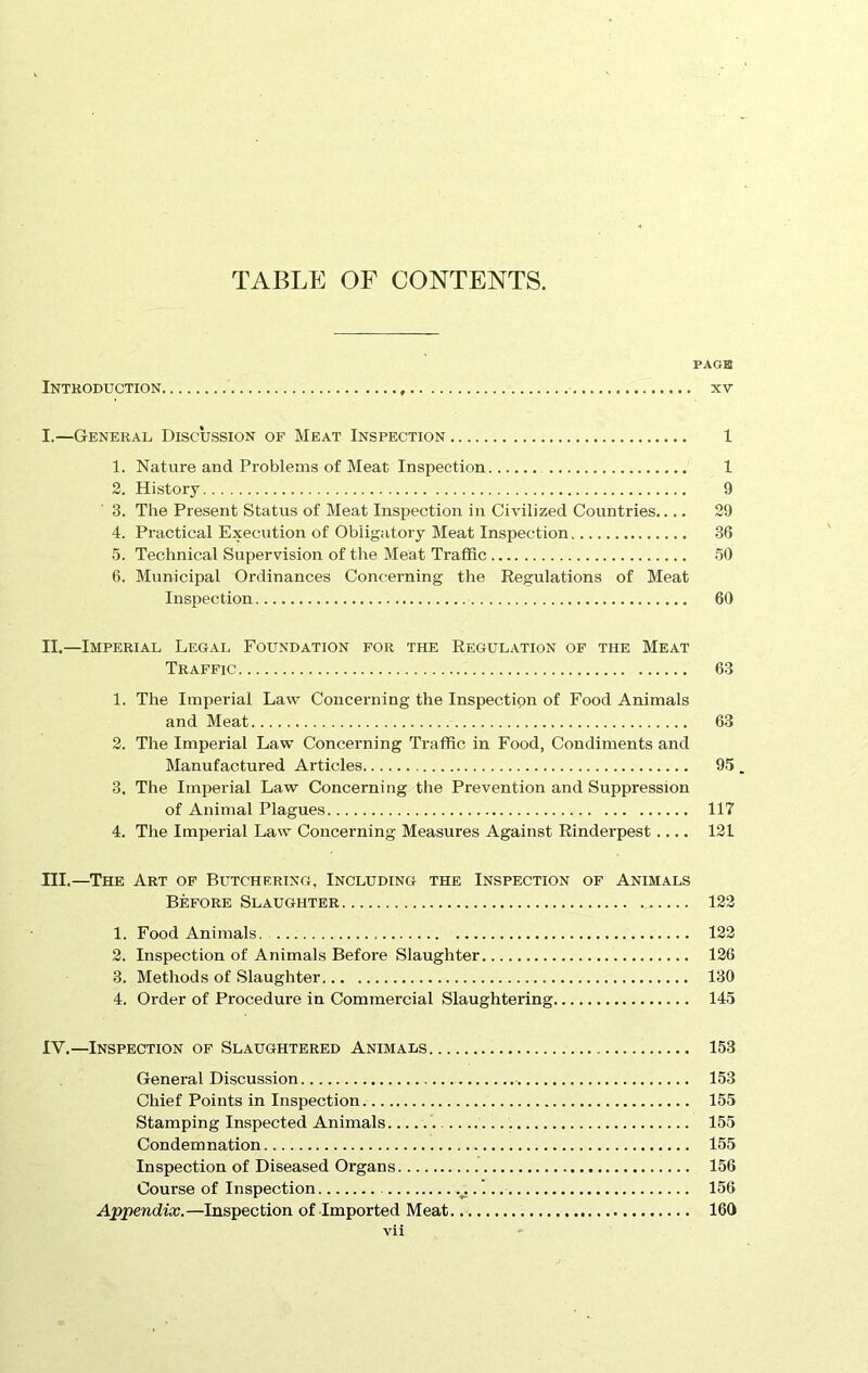 TABLE OF CONTENTS. PAGE Introduction xv I. —General Discussion of Meat Inspection 1 1. Nature and Problems of Meat Inspection 1 2. History 9 3. The Present Status of Meat Inspection in Civilized Countries 29 4. Practical Execution of Obligatory Meat Inspection 36 5. Technical Supervision of the Meat Traffic 50 6. Municipal Ordinances Concerning the Regulations of Meat Inspection 60 II. —Imperial Legal Foundation for the Regulation of the Meat Traffic 63 1. The Imperial Law Concerning the Inspection of Food Animals and Meat 63 2. The Imperial Law Concerning Traffic in Food, Condiments and Manufactured Articles 95. 3. The Imperial Law Concerning the Prevention and Suppression of Animal Plagues 117 4. The Imperial Law Concerning Measures Against Rinderpest.... 121 III. —The Art of Butchering, Including the Inspection of Animals Before Slaughter 122 1. Food Animals 122 2. Inspection of Animals Before Slaughter 126 3. Methods of Slaughter 130 4. Order of Procedure in Commercial Slaughtering 145 IV. —Inspection of Slaughtered Animals 153 General Discussion 153 Chief Points in Inspection 155 Stamping Inspected Animals 155 Condemnation 155 Inspection of Diseased Organs 156 Course of Inspection .'. 156 Appendix.—Inspection of Imported Meat. 160