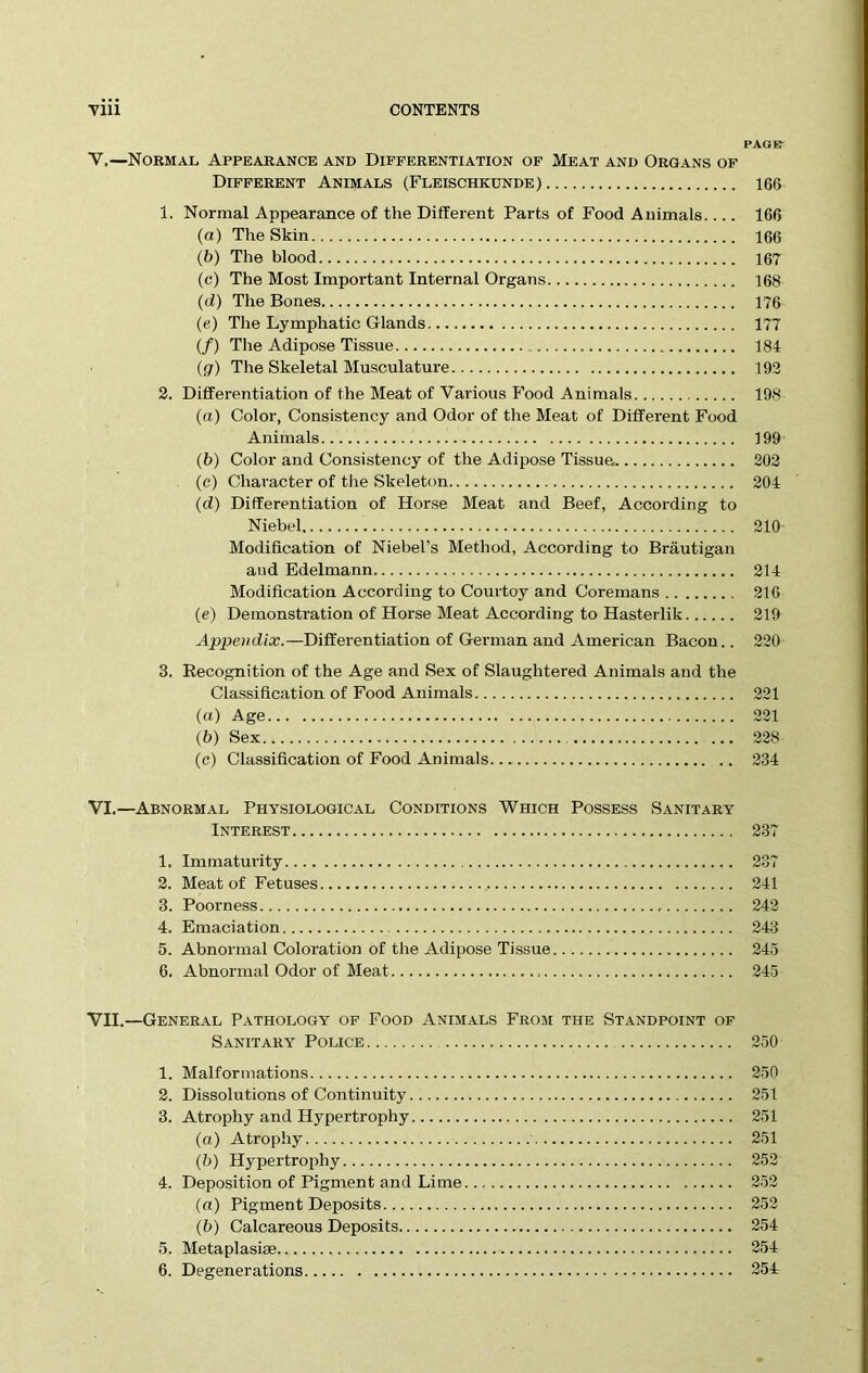 PAGE: Y.—Normal Appearance and Differentiation of Meat and Organs of Different Animals (Fleischkunde) 166 1. Normal Appearance of the Different Parts of Food Animals.... 166 (a) The Skin 166 (b) The blood 167 (c) The Most Important Internal Organs 168 (d) The Bones 176 (e) The Lymphatic Glands 177 (/) The Adipose Tissue 184 (g) The Skeletal Musculature 192 2. Differentiation of the Meat of Various P’ood Animals 198 (a) Color, Consistency and Odor of the Meat of Different Food Animals 199 (b) Color and Consistency of the Adipose Tissue 202 (c) Character of the Skeleton 204 (d) Differentiation of Horse Meat and Beef, According to Niebel 210 Modification of Niebel’s Method, According to Brautigan and Edelmann 214 Modification According to Courtoy and Coremans 216 (e) Demonstration of Horse Meat According to Hasterlik 219 Appendix.—Differentiation of German and American Bacon.. 220 3. Recognition of the Age and Sex of Slaughtered Animals and the Classification of Food Animals 221 (a) Age 221 (b) Sex 228 (e) Classification of Food Animals 234 VI.—Abnormal Physiological Conditions Which Possess Sanitary- Interest 237 1. Immaturity 2. Meat of Fetuses 3. Poorness 4. Emaciation 5. Abnormal Coloration of the Adipose Tissue 6. Abnormal Odor of Meat 60 1 241 242 243 245 245 VII.—General Pathology of Food Animals From the Standpoint of Sanitary Police 250 1. Malformations 250 2. Dissolutions of Continuity 251 3. Atrophy and Hypertrophy 251 (а) Atrophy 251 (б) Hypertrophy 252 4. Deposition of Pigment and Lime 252 (a) Pigment Deposits 252 (b) Calcareous Deposits 254 5. Metaplasiae 254