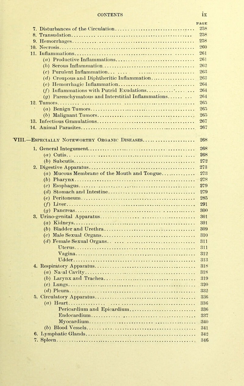 PAGE 7. Disturbances of the Circulation 258 8. Transudation 258 9. Hemorrhages 258 10. Necrosis 260 11. Inflammations 261 (a) Productive Inflammations 261 (b) Serous Inflammation 262 (c) Purulent Inflammation 268 (d) Croupous and Diphtheritic Inflammation 268 (e) Hemorrhagic Inflammation 264 (/) Inflammations with Putrid Exudations ■ 264 (g) Parenchymatous and Interstitial Inflammations 264 12. Tumors 265 (a) Benign Tumors 265 (b) Malignant Tumors 265 13. Infectious Granulations 267 14. Animal Parasites 267 ■VIII.—Especially Noteworthy Organic Diseases 268 1. General Integument 268 (а) Cutis 268 (б) Subcutis 272 2. Digestive Apparatus 273 (a) Mucous Membrane of the Mouth and Tongue 273 (b) Pharynx 278 (c) Esophagus 279 (d) Stomach and Intestine 279 (e) Peritoneum 285 (/) Liver 291 (g) Pancreas 300 3. Urino-genital Apparatus 301 (а) Kidneys 301 (б) Bladder and Urethra 309 (c) Male Sexual Organs 310 (d) Female Sexual Organs 311 Uterus 311 Vagina 312 Udder 313 4. Respiratory Apparatus 318 (a) Nasal Cavity 318 (b) Larynx and Trachea 319 (c) Lungs 320 (d) Pleura 332 5. Circulatory Apparatus 336 (a) Heart 336 Pericardium and Epicardium 336 Endocardium 337 Myocardium 340 (b) Bloodvessels 341 6. Lymphatic Glands 342 7. Spleen 346