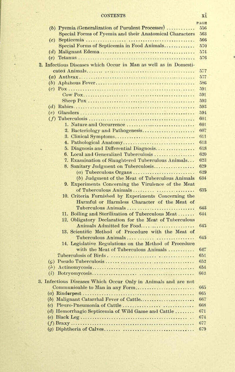 PAGE (b) Pyemia (Generalization of Purulent Processes) 556 Special Forms of Pyemia and their Anatomical Characters 563 (c) Septicemia 566 Special Forms of Septicemia in Food Animals 570 (d) Malignant Edema 574 (e) Tetanus 576 2. Infectious Diseases which Occur in Man as well as in Domesti- cated Animals 577 (a) Anthrax 577 (b) Aphthous Fever 586 (c) Pox 591 Cow Pox 591 Sheep Pox 592 (d) Rabies 593 (e) Glanders 594 (/) Tuberculosis 601 1. Nature and Occurrence 601 2. Bacteriology and Pathogenesis 607 3. Clinical Symptoms 611 4. Pathological Anatomy 613 .. 5. Diagnosis and Differential Diagnosis 618 6. Local and Generalized Tuberculosis 620 7. Examination of Slaughtered Tuberculous Animals... 623 8. Sanitary Judgment on Tuberculosis 629 (a) Tuberculous Organs 629 (b) Judgment of the Meat of Tuberculous Animals 634 9. Experiments Concerning the Virulence of the Meat of Tuberculous Animals ....- 635 10. Criteria Furnished by Experiments Concerning the Harmful or Harmless Character of the Meat of Tuberculous Animals 643 11. Boiling and Sterilization of Tuberculous Meat 644 12. Obligatory Declaration for the Meat of Tuberculous Animals Admitted for Food 645 13. Scientific Method of Procedure with the Meat of Tuberculous Animals 645 14. Legislative Regulations on the Method of Procedure with the Meat of Tuberculous Animals 647 Tuberculosis of Birds 651 (g) Pseudo Tuberculosis 652 (h) Actinomycosis 654 (i) Botryomycosis 662 3. Infectious Diseases Which Occur Only in Animals and are not Communicable to Man in any Form 665 (а) Rinderpest 665 (б) Malignant Catarrhal Fever of Cattle 667 (c) Pleuro-Pneumonia of Cattle 668 (d) Hemorrhagic Septicemia of Wild Game and Cattle 671 (e) Black Leg 674 (/) Braxy 677 (gr) Diphtheria of Calves 679