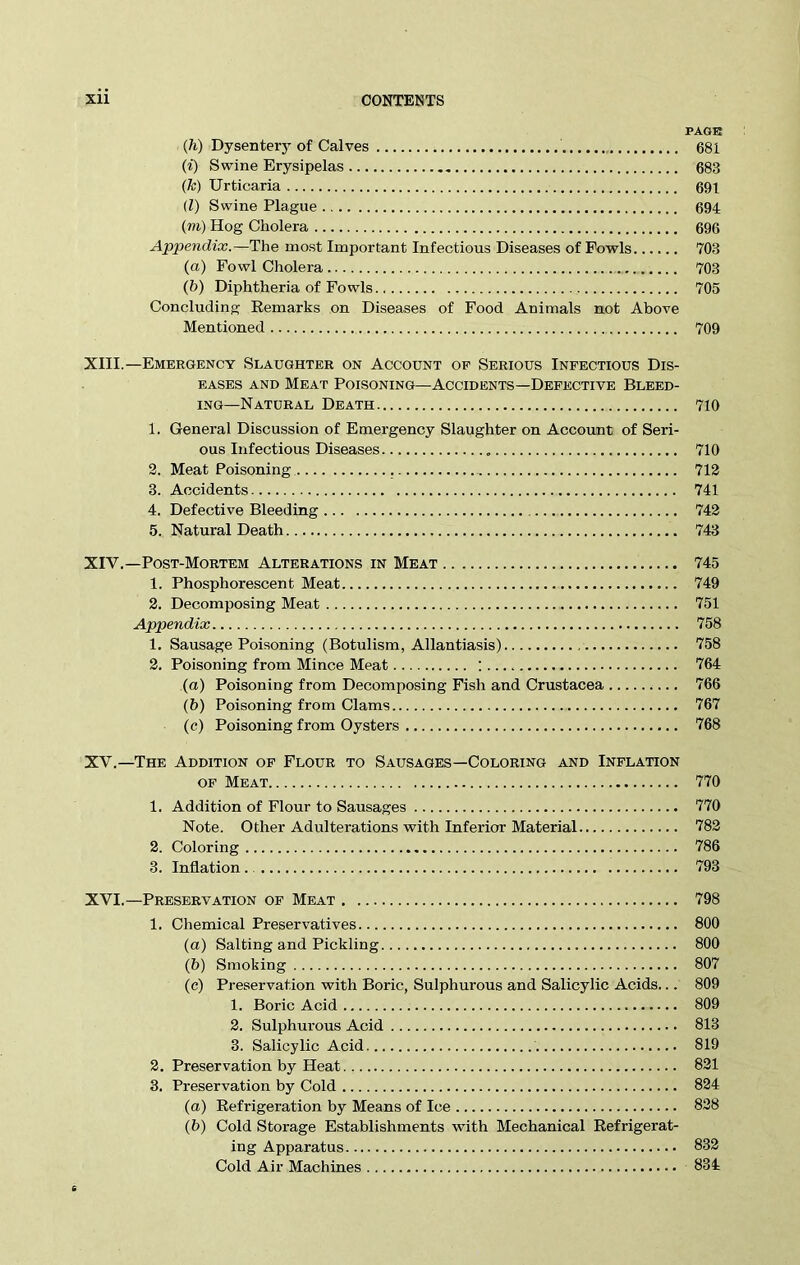 Xll CONTENTS PAGE (h) Dysenter}'of Calves 681 (i) Swine Erysipelas 683 (k) Urticaria 691 (Z) Swine Plague 694 (m) Hog Cholera 696 Appendix.—The most Important Infectious Diseases of Fowls 703 (a) Fowl Cholera .. 703 (b) Diphtheria of Fowls 705 Concluding Remarks on Diseases of Food Animals not Above Mentioned 709 XIII. —Emergency Slaughter on Account op Serious Infectious Dis- eases and Meat Poisoning—Accidents—Defective Bleed- ing-Natural Death 710 1. General Discussion of Emergency Slaughter on Account of Seri- ous Infectious Diseases 710 2. Meat Poisoning 712 3. Accidents 741 4. Defective Bleeding 742 5. Natural Death 743 XIV. —Post-Mortem Alterations in Meat 745 1. Phosphorescent Meat 749 2. Decomposing Meat 751 Appendix 758 1. Sausage Poisoning (Botulism, Allantiasis) 758 2. Poisoning from Mince Meat : 764 (a) Poisoning from Decomposing Fish and Crustacea 766 (b) Poisoning from Clams 767 (c) Poisoning from Oysters 768 XV. —The Addition of Flour to Sausages—Coloring and Inflation of Meat 770 1. Addition of Flour to Sausages 770 Note. Other Adulterations with Inferior Material 782 2. Coloring 786 3. Inflation. 793 XVI. —Preservation of Meat 798 1. Chemical Preservatives 800 (a) Salting and Pickling 800 (b) Smoking 807 (c) Preservation with Boric, Sulphurous and Salicylic Acids... 809 1. Boric Acid 809 2. Sulphurous Acid 813 3. Salicylic Acid 819 2. Preservation by Heat 821 3. Preservation by Cold 824 (a) Refrigeration by Means of Ice 828 (b) Cold Storage Establishments with Mechanical Refrigerat- ing Apparatus 832 Cold Air Machines 834