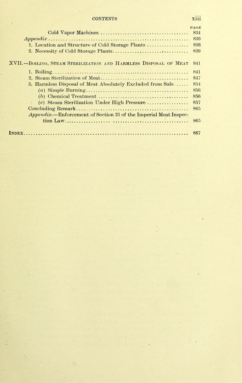 PAGE Cold Vapor Machines 834 Appendix 836 1. Location and Structure of Cold Storage Plants 836 2. Necessity of Cold Storage Plants 839 XVII.—Boiling, Steam Sterilization and Harmless Disposal of Meat 841 1. Boiling 841 2. Steam Sterilization of Meat 847 3. Harmless Disposal of Meat Absolutely Excluded from Sale 854 (a) Simple Burning 856 (b) Chemical Treatment 856 (c) Steam Sterilization Under High Pressure 857 Concluding Remark 865 Appendix.—Enforcement of Section 21 of the Imperial Meat Inspec- tion Law. 865 Index 867