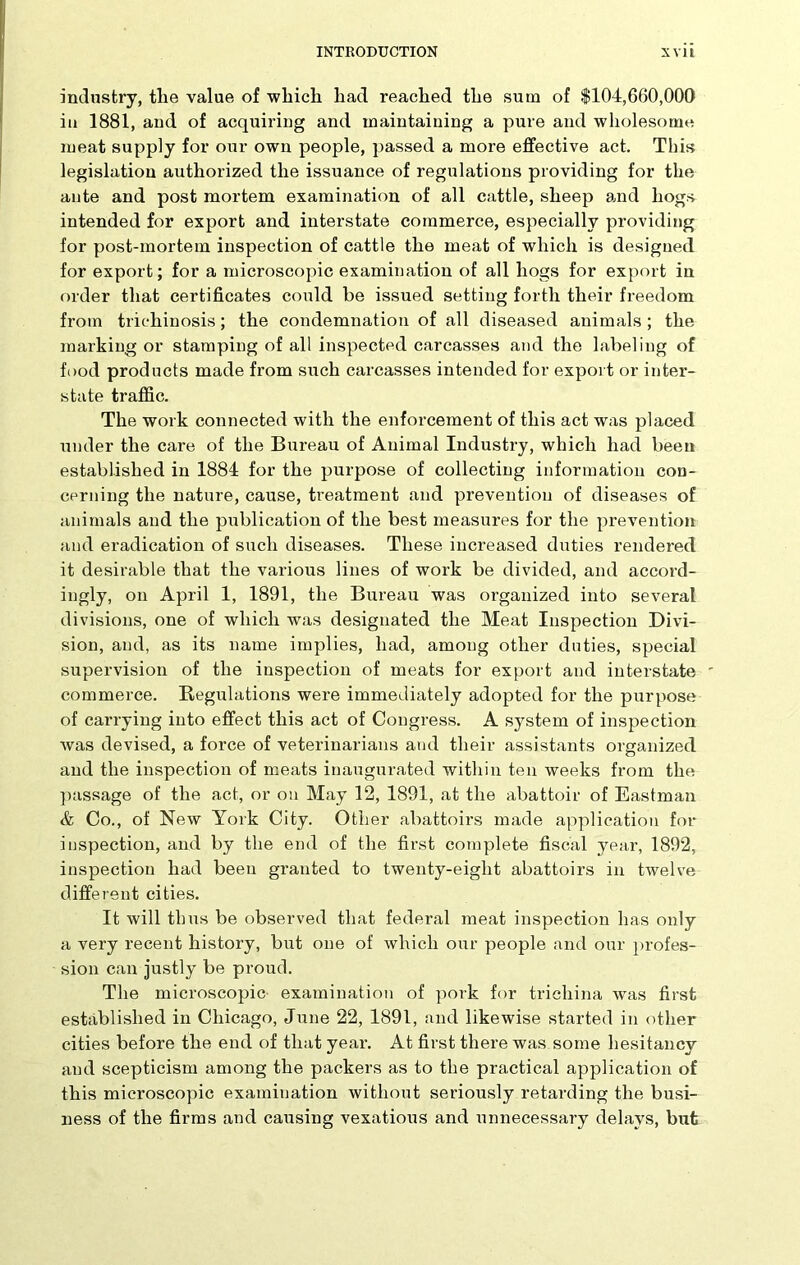 industry, tlie value of which had reached the sum of $104,660,000 in 1881, and of acquiring and maintaining a pure and wholesome meat supply for our own people, passed a more effective act. This legislation authorized the issuance of regulations providing for the ante and post mortem examination of all cattle, sheep and hogs intended for export and interstate commerce, especially providing for post-mortem inspection of cattle the meat of which is designed for export; for a microscopic examination of all hogs for export in order that certificates could be issued setting forth their freedom from trichinosis; the condemnation of all diseased animals; the marking or stamping of all inspected carcasses and the labeling of food products made from such carcasses intended for export or inter- state traffic. The work connected with the enforcement of this act was placed under the care of the Bureau of Animal Industry, which had been established in 1884 for the purpose of collecting information con- cerning the nature, cause, treatment and prevention of diseases of animals and the publication of the best measures for the prevention and eradication of such diseases. These increased duties rendered it desirable that the various lines of work be divided, and accord- ingly, on April 1, 1891, the Bureau was organized into several divisions, one of which was designated the Meat Inspection Divi- sion, and, as its name implies, had, among other duties, special supervision of the inspection of meats for export and interstate commerce. Regulations were immediately adopted for the purpose of carrying into effect this act of Congress. A system of inspection was devised, a force of veterinarians and their assistants organized and the inspection of meats inaugurated within ten weeks from the passage of the act, or on May 12, 1891, at the abattoir of Eastman & Co., of New York City. Other abattoirs made application for inspection, and by the end of the first complete fiscal year, 1892, inspection had been granted to twenty-eight abattoirs in twelve different cities. It will thus be observed that federal meat inspection has only a very recent history, but one of which our people and our profes- sion can justly be proud. The microscopic examination of pork for trichina was first established in Chicago, June 22, 1891, and likewise started in other cities before the end of that year. At first there was some hesitancy and scepticism among the packers as to the practical application of this microscopic examination without seriously retarding the busi- ness of the firms and causing vexatious and unnecessary delays, but