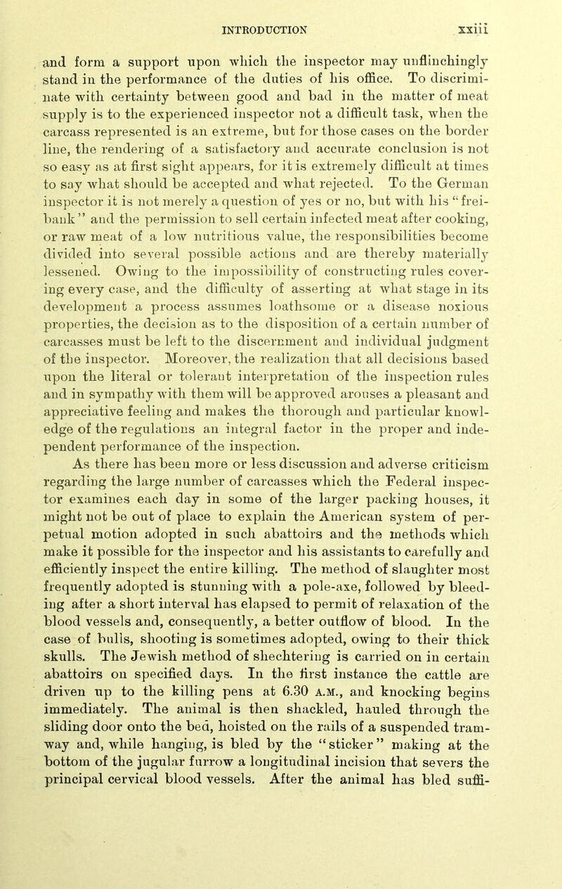 and form a support upon which the inspector may unflinchingly stand in the performance of the duties of his office. To discrimi- nate with certainty between good and bad in the matter of meat supply is to the experienced inspector not a difficult task, when the carcass represented is an extreme, but for those cases on the border line, the rendering of a satisfactory and accurate conclusion is not so easy as at first sight appears, for it is extremely difficult at times to say what should be accepted and what rejected. To the German inspector it is not merely a question of yes or no, but with his “ frei- bank” and the permission to sell certain infected meat after cooking, or raw meat of a low nutritious value, the responsibilities become divided into several possible actions and are thereby materially lessened. Owing to the impossibility of constructing rules cover- ing every case, and the difficulty of asserting at what stage in its development a process assumes loathsome or a disease noxious properties, the decision as to the disposition of a certain number of carcasses must be left to the discernment and individual judgment of the inspector. Moreover, the realization that all decisions based upon the literal or tolerant interpretation of the inspection rules and in sympathy with them will be approved arouses a pleasant and appreciative feeling and makes the thorough and particular knowl- edge of the regulations an integral factor in the proper and inde- pendent performance of the inspection. As there has been more or less discussion and adverse criticism regarding the large number of carcasses which the Federal inspec- tor examines each day in some of the larger packing houses, it might not be out of place to explain the American system of per- petual motion adopted in such abattoirs and the methods which make it possible for the inspector and his assistants to carefully and efficiently inspect the entire killing. The method of slaughter most frequently adopted is stunning with a pole-axe, followed by bleed- ing after a short interval has elapsed to permit of relaxation of the blood vessels and, consequently, a better outflow of blood. In the case of bulls, shooting is sometimes adopted, owing to their thick skulls. The Jewish method of sliechtering is carried on in certain abattoirs on specified days. In the first instance the cattle are driven up to the killing pens at 6.30 A.M., and knocking begins immediately. The animal is then shackled, hauled through the sliding door onto the bed, hoisted on the rails of a suspended tram- way and, while hanging, is bled by the “ sticker ” making at the bottom of the jugular furrow a longitudinal incision that severs the principal cervical blood vessels. After the animal has bled suffi-