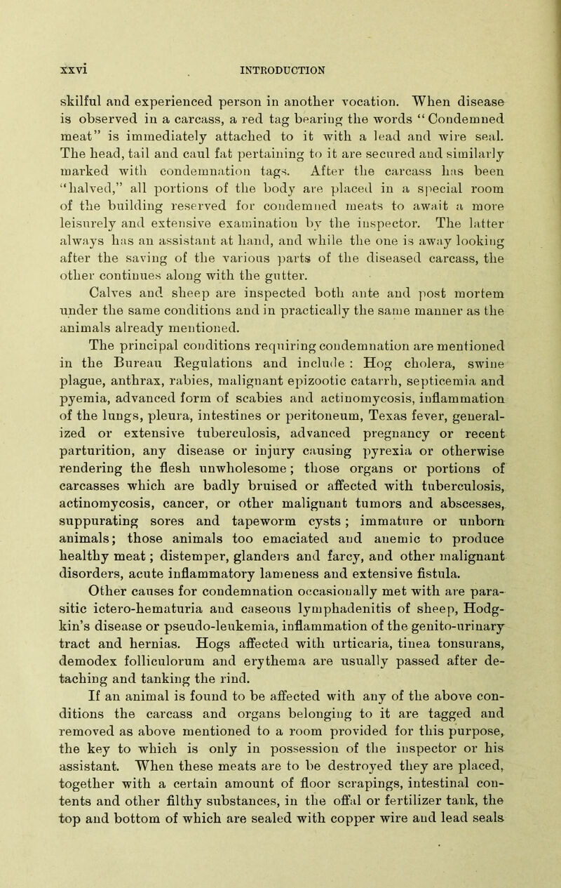 skilful and experienced person in another vocation. When disease is observed in a carcass, a red tag bearing the words “Condemned meat” is immediately attached to it with a lead and wire seal. The head, tail and caul fat pertaining to it are secured and similarly marked with condemnation tags. After the carcass has been “halved,” all portions of the body are placed in a special room of the building reserved for condemned meats to await a more leisurely and extensive examination by the inspector. The latter always has an assistant at hand, and while the one is away looking after the saving of the various parts of the diseased carcass, the other continues along with the gutter. Calves and sheep are inspected both ante and post mortem under the same conditions and in practically the same manner as the animals already mentioned. The principal conditions requiring condemnation are mentioned in the Bureau Regulations and include : Hog cholera, swine plague, anthrax, rabies, malignant epizootic catarrh, septicemia and pyemia, advanced form of scabies and actinomycosis, inflammation of the lungs, pleura, intestines or peritoneum, Texas fever, general- ized or extensive tuberculosis, advanced pregnancy or recent parturition, any disease or injury causing pyrexia or otherwise rendering the flesh unwholesome; those organs or portions of carcasses which are badly bruised or affected with tuberculosis, actinomycosis, cancer, or other malignant tumors and abscesses, suppurating sores and tapeworm cysts ; immature or unborn animals; those animals too emaciated and anemic to produce healthy meat; distemper, glanders and farcy, and other malignant disorders, acute inflammatory lameness and extensive fistula. Other causes for condemnation occasionally met with are para- sitic ictero-hematuria and caseous lymphadenitis of sheep, Hodg- kin’s disease or pseudo-leukemia, inflammation of the genito-urinary tract and hernias. Hogs affected with urticaria, tinea tonsurans, demodex folliculorum and erythema are usually passed after de- taching and tanking the rind. If an animal is found to be affected with any of the above con- ditions the carcass and organs belonging to it are tagged and removed as above mentioned to a room provided for this purpose, the key to which is only in possession of the inspector or his assistant. When these meats are to be destroyed they are placed, together with a certain amount of floor scrapings, intestinal con- tents and other filthy substances, in the offal or fertilizer tank, the top and bottom of which are sealed with copper wire and lead seals