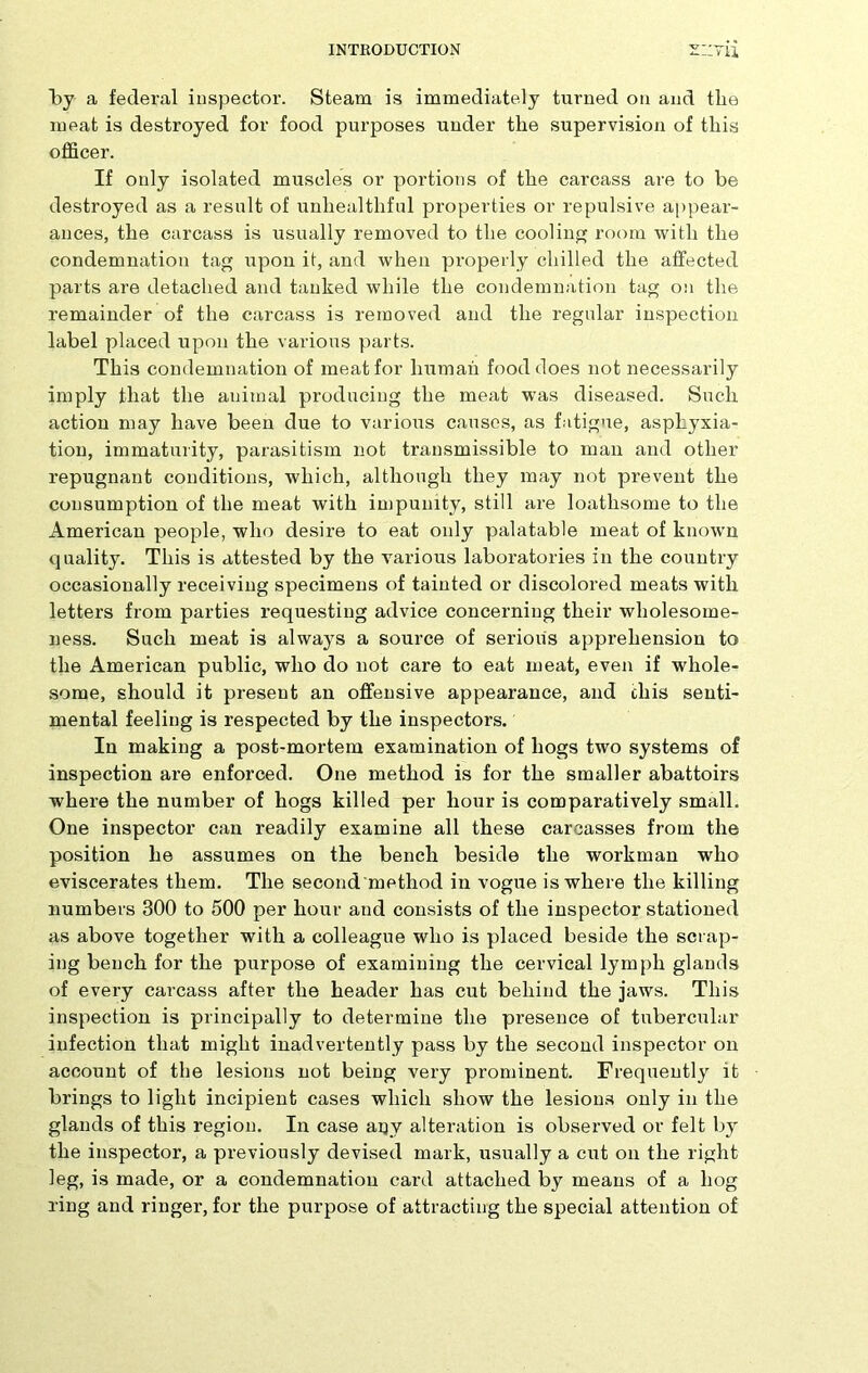 by a federal inspector. Steam is immediately turned on and the meat is destroyed for food purposes under the supervision of this officer. If only isolated muscles or portions of the carcass are to be destroyed as a result of unhealthful properties or repulsive appear- ances, the carcass is usually removed to the cooling room with the condemnation tag upon it, and when properly chilled the affected parts are detached and tanked while the condemnation tag on the remainder of the carcass is removed and the regular inspection label placed upon the various parts. This condemnation of meat for human food does not necessarily imply that the animal producing the meat was diseased. Such action may have been due to various causes, as fatigue, asphyxia- tion, immaturity, parasitism not transmissible to man and other repugnant conditions, which, although they may not prevent the consumption of the meat with impunity, still are loathsome to the American people, who desire to eat only palatable meat of known quality. This is attested by the various laboratories in the country occasionally receiving specimens of tainted or discolored meats with letters from parties requesting advice concerning their wholesome- ness. Such meat is always a source of serious apprehension to the American public, who do not care to eat meat, even if whole- some, should it present an offensive appearance, and cliis senti- mental feeling is respected by the inspectors. In making a post-mortem examination of hogs two systems of inspection are enforced. One method is for the smaller abattoirs where the number of hogs killed per hour is comparatively small. One inspector can readily examine all these carcasses from the position he assumes on the bench beside the workman who eviscerates them. The second method in vogue is where the killing numbers 300 to 500 per hour and consists of the inspector stationed as above together with a colleague who is placed beside the scrap- ing bench for the purpose of examining the cervical lymph glands of every carcass after the header has cut behind the jaws. This inspection is principally to determine the presence of tubercular infection that might inadvertently pass by the second inspector on account of the lesions not being very prominent. Frequently it brings to light incipient cases which show the lesions only in the glands of this region. In case any alteration is observed or felt by the inspector, a previously devised mark, usually a cut on the right leg, is made, or a condemnation card attached by means of a hog ring and ringer, for the purpose of attracting the special attention of