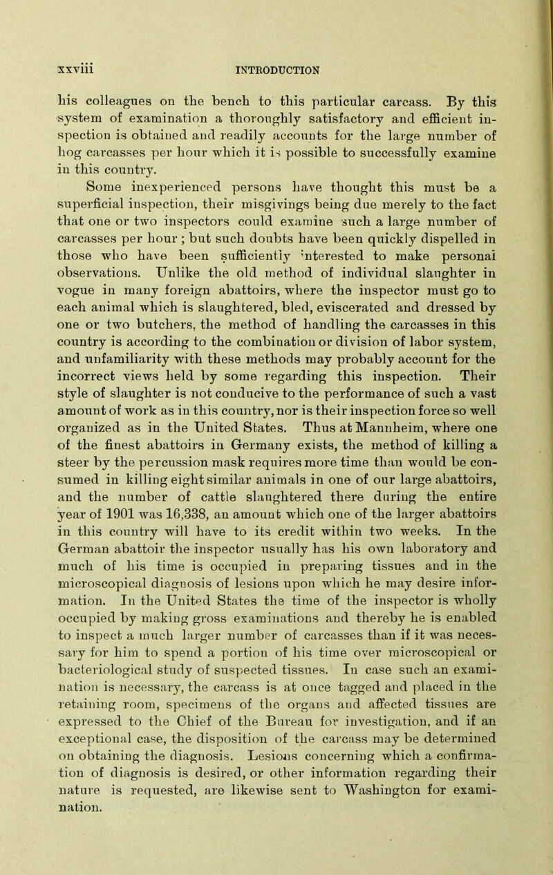liis colleagues on the bench to this particular carcass. By this system of examination a thoroughly satisfactory and efficient in- spection is obtained and readily accounts for the large number of hog carcasses per hour which it is possible to successfully examine in this country. Some inexperienced persons have thought this must be a superficial inspection, their misgivings being due merely to the fact that one or two inspectors could examine such a large number of carcasses per hour ; but such doubts have been quickly dispelled in those who have been sufficiently ’nterested to make personal observations. Unlike the old method of individual slaughter in vogue in many foreign abattoirs, where the inspector must go to each animal which is slaughtei’ed, bled, eviscerated and dressed by one or two butchers, the method of handling the carcasses in this country is according to the combination or division of labor system, and unfamiliarity with these methods may probably account for the incorrect views held by some regarding this inspection. Their style of slaughter is not conducive to the performance of such a vast amount of work as in this country, nor is their inspection force so well organized as in the United States. Thus at Mannheim, where one of the finest abattoirs in Germany exists, the method of killing a steer by the percussion mask requires more time than would be con- sumed in killing eight similar animals in one of our large abattoirs, and the number of cattle slaughtered there during the entire year of 1901 was 16,338, an amount which one of the larger abattoirs in this country will have to its credit within two weeks. In the German abattoir the inspector usually has his own laboratory and much of his time is occupied in preparing tissues and in the microscopical diagnosis of lesions upon which he may desire infor- mation. In the United States the time of the inspector is wholly occupied by making gross examinations and thereby he is enabled to inspect a much larger number of carcasses than if it was neces- sary for him to spend a portion of his time over microscopical or bacteriological study of suspected tissues. In case such an exami- nation is necessary, the carcass is at once tagged and placed in the retaining room, specimens of the organs and affected tissues are expressed to the Chief of the Bureau for investigation, and if an exceptional case, the disposition of the carcass may be determined on obtaining the diagnosis. Lesions concerning which a confirma- tion of diagnosis is desired, or other information regarding their nature is requested, are likewise sent to Washington for exami- nation.