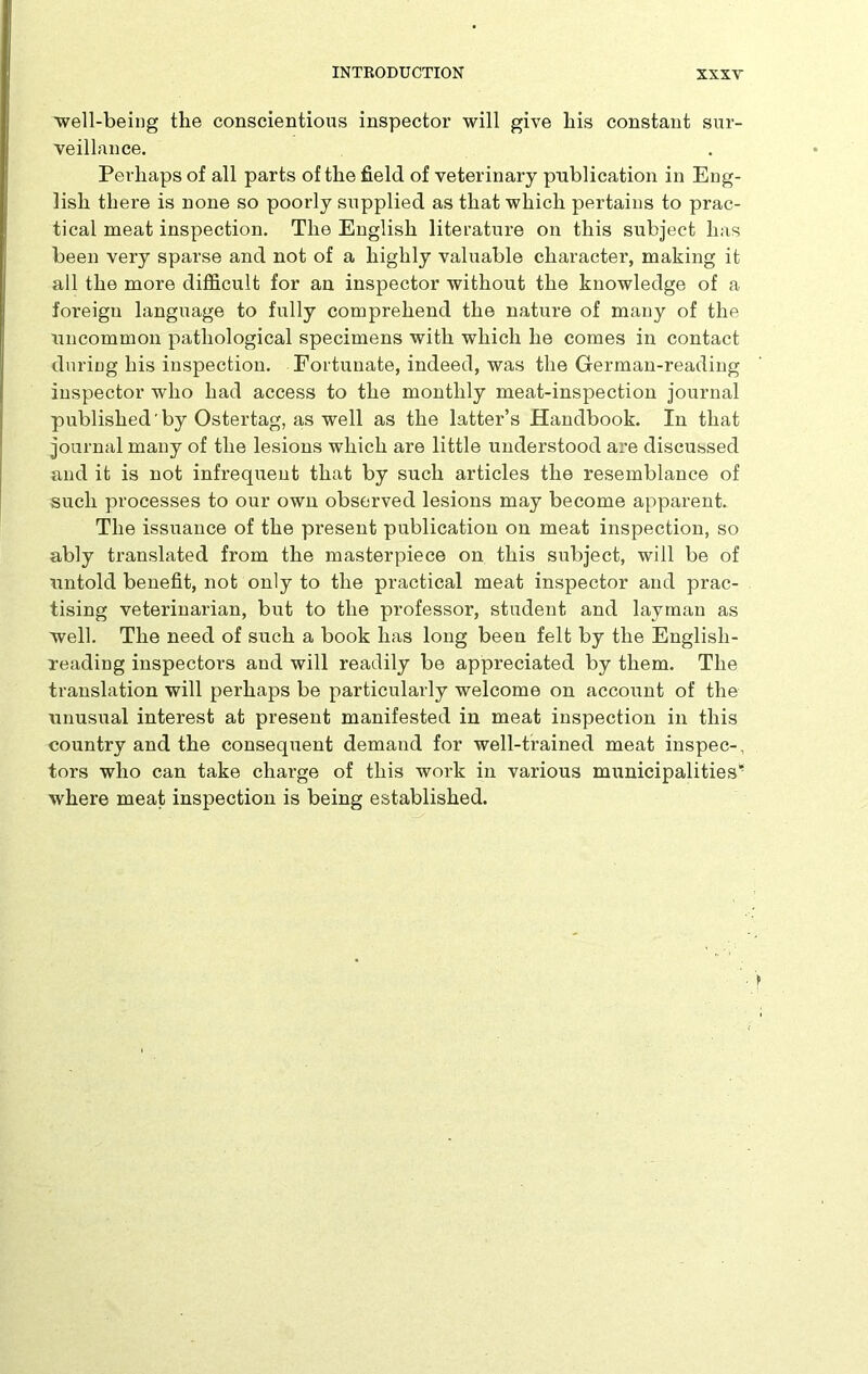 well-being the conscientious inspector will give his constant sur- veillance. Perhaps of all parts of the field of veterinary publication in Eng- lish there is none so poorly supplied as that which pertains to prac- tical meat inspection. The English literature on this subject has been very sparse and not of a highly valuable character, making it all the more difficult for an inspector without the knowledge of a foreign language to fully comprehend the nature of many of the uncommon pathological specimens with which he comes in contact during his inspection. Fortunate, indeed, was the German-reading inspector who had access to the monthly meat-inspection journal published by Ostertag, as well as the latter’s Handbook. In that journal many of the lesions which are little understood are discussed and it is not infrequent that by such articles the resemblance of such processes to our own observed lesions may become apparent. The issuance of the present publication on meat inspection, so ably translated from the masterpiece on this subject, will be of untold benefit, not only to the practical meat inspector and prac- tising veterinarian, but to the professor, student and layman as well. The need of such a book has long been felt by the Englisli- reading inspectors and will readily be appreciated by them. The translation will perhaps be particularly welcome on account of the unusual interest at present manifested in meat inspection in this country and the consequent demand for well-trained meat inspec-, tors who can take charge of this work in various municipalities’ where meat inspection is being established.
