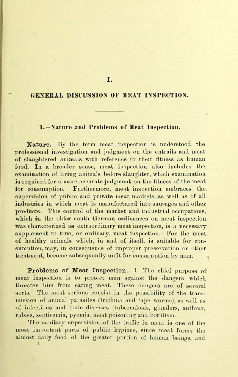 GENERAL DISCUSSION OF MEAT INSPECTION. i 1.—Nature and Problems of Meat Inspection. Nature.—By the term meat inspection is understood the 'professional investigation and judgment on the entrails and meat of slaughtered animals with reference to their fitness as human food. In a broader sense, meat inspection also includes the examination of living animals before slaughter, which examination is required for a more accurate judgment on the fitness of the meat for consumption. Furthermore, meat inspection embraces the. supervision of public and private meat markets, as well as of all industries in which meat is manufactured into sausages and other products. This control of the market and industrial occupations,, which iaa the older south German ordinances on meat inspection was characterized as extraordinary meat inspection, is a necessary supplement to true, or ordinary, meat inspection. For the meat; of healthy animals which, in and of itself, is suitable for con- sumption, may, in consequence of improper preservation or other treatment, become subsequently unfit for consumption by man. < Problems of Meat Inspection.—1. The chief purpose of meat inspection is to protect man against the dangers which threaten him from eating meat. These dangers are of several sorts. The most serious consist in the possibility of the trans- mission of animal parasites (trichina and tape worms), as well as of infectious and toxic diseases (tuberculosis, glanders, anthrax, rabies, septicemia, pyemia, meat poisoning and botulism. The sanitary supervision of the traffic in meat is one of the most important parts of public hygiene, since meat forms the almost daily food of the greater portion of human beings, and 1