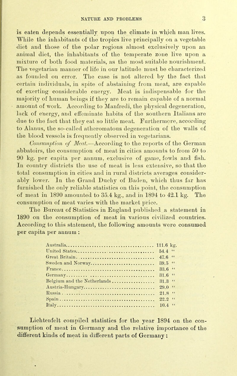 is eaten depends essentially upon the climate in which man lives. While the inhabitants of the tropics live principally on a vegetable diet and those of the polar regions almost exclusively upon an animal diet, the inhabitants of the temperate zone live upon a mixture of both food materials, as the most suitable nourishment. The vegetarian manner of life in our latitude must be characterized as founded on error. The case is not altered by the fact that certain individuals, in spite of abstaining from meat, are capable of exerting considerable energy. Meat is indispensable for the majority of human beings if they are to remain capable of a normal amount of work. According to Manfredi, the physical degeneration, lack of e'nergy, and effeminate habits of the southern Italians are due to the fact that they eat so little meat. Furthermore, according to Alanus, the so-called atheromatous degeneration of the walls of the blood vessels is frequently observed in vegetarians. Consumption of Meat.—According to the reports of the German abbatoirs, the consumption of meat in cities amounts to from 50 to 90 kg. per capita per annum, exclusive of game, fowls and fish. In country districts the use of meat is less extensive, so that the total consumption in cities and in rural districts averages consider- ably lower. In the Grand Duchy of Baden, which thus far has furnished the only reliable statistics on this point, the consumption of meat in 1890 amounted to 35.4 kg., and in 1894 to 42.1 kg. The consumption of meat varies with the market price. The Bureau of Statistics in England published a statement in 1890 on the consumption of meat in various civilized countries. According to this statement, the following amounts were consumed per capita per annum : Australia 111.6 kg. United States 54.4 Great Britain 47.6 “ Sweden and Norway 39.5 “ France 33.6 “ Germany 31.6 “ Belgium and the Netherlands 31.3 “ Austria-Hungary 29.0 “ Russia 21.8 “ Spain 22.2 “ Italy 10.4 “ Lichtenfelt compiled statistics for the year 1894 on the con- sumption of meat in Germany and the relative importance of the different kinds of meat in different parts of Germany :