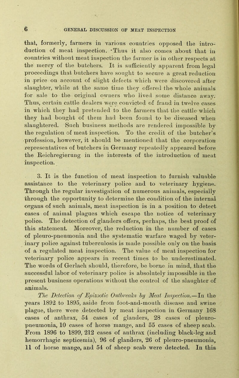 that, formerly, farmers in various countries opposed the intro- duction of meat inspection. -Thus it also comes about that in countries without meat inspection the farmer is in other respects at the mercy of the butchers. It is sufficiently apparent from legal proceedings that butchers have sought to secure a great reduction in price on account of slight defects which were discovered after slaughter, while at the same time they offered the whole animals for sale to the original owners who lived some distance away. Thus, certain cattle dealers were convicted of fraud in twelve cases in which they had pretended to the farmers that the cattle which they had bought of them had been found to be diseased when slaughtered. Such business methods are rendered impossible by the regulation of meat inspection. To the credit of the butcher’s profession, however, it should be mentioned that , the corporation representatives of butchers in Germany repeatedly appeared before the Reichregierung in the interests of the introduction of meat inspection. 3. It is the function of meat inspection to furnish valuable assistance to the veterinary police and to veterinary hygiene. Through the regular investigation of numerous animals, especially through the opportunity to determine the condition of the internal organs of such animals, meat inspection is in a position to detect cases of animal plagues which escape the notice of veterinaiy police. The detection of glanders offers, perhaps, the best proof of this statement. Moreover, the reduction in the number of cases of pleuro-pneumonia and the systematic warfare waged by veter- inary police against tuberculosis is made possible only on the basis of a regulated meat inspection. The value of meat inspection for veterinary police appears in recent times to be underestimated. The words of Gerlacli should, therefore, be borne in mind, that the successful labor of veterinary police is absolutely impossible in the present business operations without the control of the slaughter of animals. The Detection of Epizootic Outbreaks by Meat Inspection.—In the years 1892 to 1895, aside from foot-and-mouth disease and swine plague, there were detected by meat inspection in Germany 168 cases of anthrax, 54 cases of glanders, 28 cases of pleuro- pneumonia, 10 cases of horse mange, and 55 cases of sheep scab. From 1896 to 1899, 212 cases of anthrax (including black-leg and hemorrhagic septicemia), 96 of glanders, 26 of pleuro-pneumonia, 11 of horse mange, and 54 of sheep scab were detected. In this-