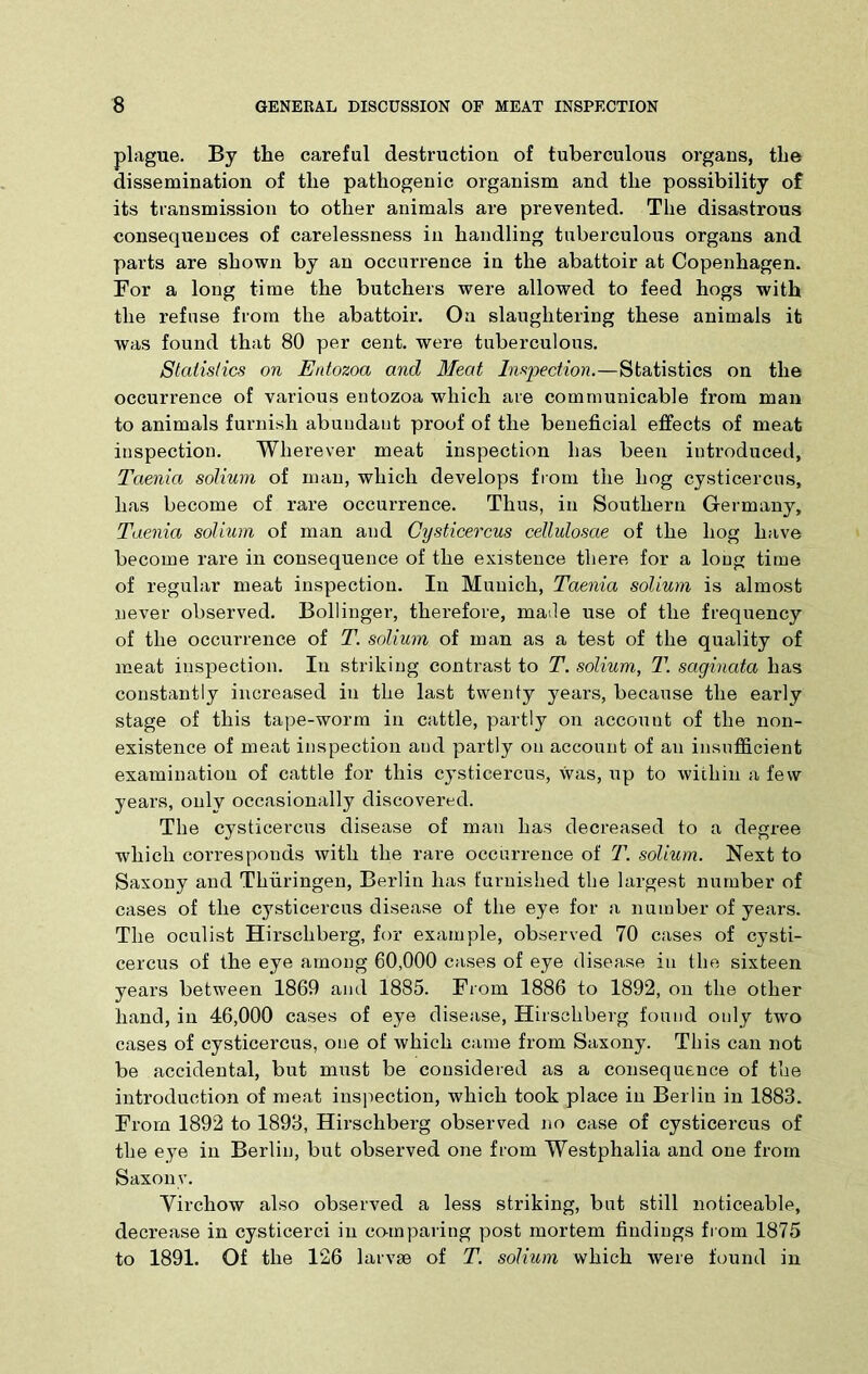 plague. By the careful destruction of tuberculous organs, the dissemination of the pathogenic organism and the possibility of its transmission to other animals are prevented. The disastrous consequences of carelessness in handling tuberculous organs and parts are shown by an occurrence in the abattoir at Copenhagen. For a long time the butchers were allowed to feed hogs with the refuse from the abattoir. On slaughtering these animals it was found that 80 per cent, were tuberculous. Statistics on Etdozoa and Meat Inspection.—Statistics on the occurrence of various entozoa which are communicable from man to animals furnish abundant proof of the beneficial effects of meat inspection. Wherever meat inspection has been introduced. Taenia solium of man, which develops from the hog cysticercus, has become of rare occurrence. Thus, in Southern Germany, Taenia solium of man and Cysticercus cellulosae of the hog have become rare in consequence of the existence there for a long time of regular meat inspection. In Munich, Taenia solium is almost never observed. Bollinger, therefore, maile use of the frequency of the occurrence of T. solium of man as a test of the quality of meat inspection. In striking contrast to T. solium, T. sagiuata has constantly increased in the last twenty years, because the early stage of this tape-worm in cattle, partly on account of the non- existence of meat inspection and partly on account of an insufficient examination of cattle for this cysticercus, was, up to within a few years, only occasionally discovered. The cysticercus disease of man lias decreased to a degree which corresponds with the rare occurrence of T. solium. Next to Saxony and Thuringen, Berlin has furnished the largest number of cases of the cysticercus disease of the eye for a number of years. The oculist Hirschberg, for example, observed 70 cases of cysti- cercus of the eye among 60,000 cases of eye disease in the sixteen years between 1869 and 1885. From 1886 to 1892, on the other hand, in 46,000 cases of eye disease, Hirschberg found only two cases of cysticercus, one of which came from Saxony. This can not be accidental, but must be considered as a consequence of the introduction of meat inspection, which took place in Berlin in 1883. From 1892 to 1893, Hirschbei'g observed no case of cysticercus of the eye in Berlin, but observed one from Westphalia and one from Saxo nv. Virchow also observed a less striking, but still noticeable, decrease in cysticerci in co-mparing post mortem findings from 1875 to 1891. Of the 126 larvae of T. solium which were found in