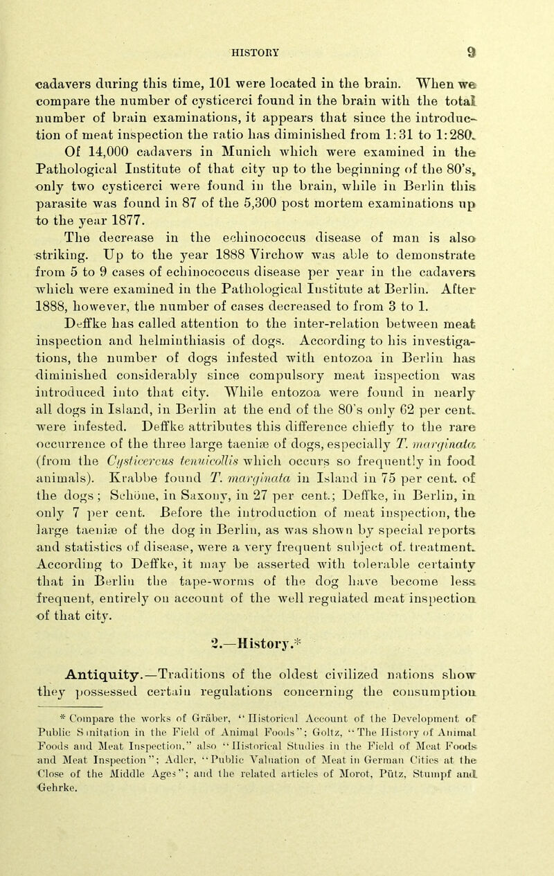 cadavers during this time, 101 were located in the brain. When we compare the number of cysticerci found in the brain with the total number of brain examinations, it appears that since the introduc- tion of meat inspection the ratio has diminished from 1:31 to 1:280. Of 14,000 cadavers in Munich which were examined in the Pathological Institute of that city up to the beginning of the 80’s, only two cysticerci were found in the brain, while in Berlin this parasite was found in 87 of the 5,300 post mortem examinations up to the year 1877. The decrease in the echinococcus disease of man is also striking. Up to the year 1888 Virchow was able to demonstrate from 5 to 9 cases of echinococcus disease per year in the cadavers which w'ere examined in the Pathological Institute at Berlin. After 1888, however, the number of cases decreased to from 3 to 1. Deffke has called attention to the inter-relation between meat inspection and helminthiasis of dogs. According to his investiga- tions, the number of dogs infested with entozoa in Berlin has diminished considerably since compulsory meat inspection was introduced into that city. While entozoa wrere found in nearly all dogs in Island, in Berlin at the end of the 80’s only G2 per cent, were infested. Deffke attributes this difference chiefly to the rare occurrence of the three large taeniae of dogs, especially T. mcirginala. (from the Ci/sticercus tenuicollis which occurs so frequently in food animals). Krabbe found T. marginata in Island in 75 per cent, of the dogs; Schbne, in Saxony, in 27 per cent.; Deffke, in Berlin, in only 7 per cent. Before the introduction of meat inspection, the large taeniae of the dog in Berlin, as was shown by special reports and statistics of disease, were a very frequent subject of. treatment. According to Deffke, it may be asserted with tolerable certainty that in Berlin the tape-worms of the dog have become less frequent, entirely on account of the well regulated meat inspection of that city. 2.—History.* Antiquity.—Traditions of the oldest civilized nations show they possessed certain regulations concerning the consumption * Compare the works of Graber, “Historical Account of the Development of Public Sanitation in the Field of Animal Foods”; Goltz, “ The History of Animat Foods and Meat Inspection,” also ‘‘Historical Studies in the Field of Meat Foods and Meat Inspection”; Adler, “Public Valuation of Meat in German Cities at the Close of the Middle Ages”; and the related articles of Morot, Ptitz, Stuinpf and ■Gehrke.
