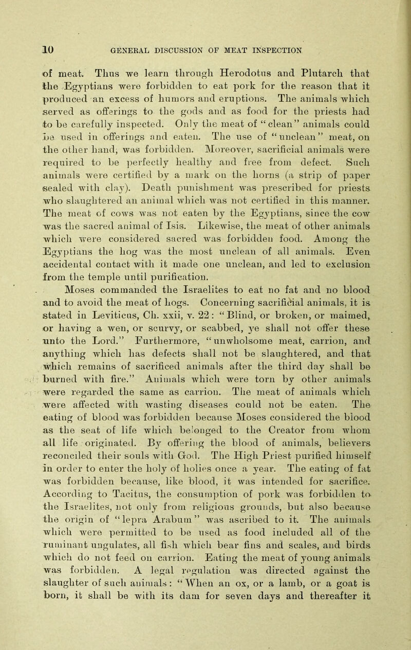 of meat. Thus we learn through Herodotus and Plutarch that the Egyptians were forbidden to eat pork for the reason that it produced an excess of humors and eruptions. The animals which served as offerings to the gods and as food for the priests had to be carefully inspected. Only the meat of “clean” animals could be used in offerings and eaten. The use of “unclean” meat, on the other hand, was forbidden. Moreover, sacrificial animals were required to be perfectly healthy and free from defect. Such animals were certified by a mark on the horns (a strip of paper sealed with clay). Death punishment was prescribed for priests who slaughtered an animal which was not certified in this manner. The meat of cows was not eaten by the Egyptians, since the cow was the sacred animal of Isis. Likewise, the meat of other animals which were considered sacred was forbidden food. Among the Egyptians the hog was the most unclean of all animals. Even, accidental contact with it made one unclean, and led to exclusion from the temple until purification. Moses commanded the Israelites to eat no fat and no blood and to avoid the meat of hogs. Concerning sacrificial animals, it is stated in Leviticus, Ch. xxii, v. 22: “Blind, or broken, or maimed, or having a wen, or scurvy, or scabbed, ye shall not offer these unto the Lord.” Furthermore, “ unwholsome meat, carrion, and anything which has defects shall not be slaughtered, and that which remains of sacrificed animals after the third day shall be burned with fire.” Animals which were torn by other animals were regarded the same as carrion. The meat of animals which were affected with wasting diseases could not be eaten. The eating of blood was forbidden because Moses considered the blood as the seat of life which belonged to the Creator from whom all life originated. By offering the blood of animals, believers reconciled their souls with God. The High Priest purified himself in order to enter the holy of holies once a year. The eating of fat was forbidden because, like blood, it was intended for sacrifice. According to Tacitus, the consumption of pork was forbidden to the Israelites, not only from religious grounds, but also because the origin of “lepra Arabutn ” was ascribed to it. The animals, which were permitted to be used as food included all of the ruminant ungulates, all fish which bear fins and scales, and birds which do not feed on carrion. Eating the meat of young animals was forbidden. A legal regulation was directed against the slaughter of such animals: “When an ox, or a lamb, or a goat is born, it shall be with its dam for seven days and thereafter it