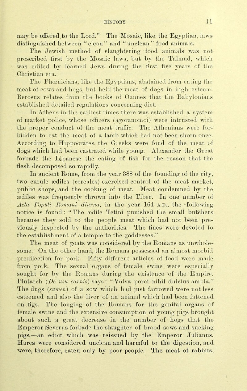 may be offered to tlie Lord.” The Mosaic, like the Egyptian, laws distinguished between “clean” and “unclean” food animals. The Jewish method of slaughtering food animals was not prescribed first by the Mosaic laws, but by the Talmud, which was edited by learned Jews during the first five years of the Christian era. The Phoenicians, like the Egyptians, abstained from eating the meat of cows and hogs, but held the meat of dogs in high esteem. Berosus relates from the books of Oannes that the Babylonians established detailed regulations concerning diet. In Athens in the earliest times there was established a system of market police, whose officers (agoranomoi) were intrusted with the proper conduct of the meat traffic. The Athenians Avere for- bidden to eat the meat of a lamb which had not been shorn once. According to Hippocrates, the Greeks Avere fond of the meat of dogs which had been castrated Avhile young. Alexander the Great forbade the Ljpanese the eating of fish for the reason that the flesh decomposed so rapidly. In ancient Rome, from the year 388 of the founding of the city, two curule sediles (cereales) exercised control of the meat market, public shops, and the cooking of meat. Meat condemned by the mdiles was frequently thrown into the Tiber. In one number of Acta Populi Romani diurna, in the year 164 a.d., the folloAving notice is found: “The mdile Tetini punished the small butchers because they sold to the people meat which had not been pre- viously inspected by the authorities. The fines were devoted to the establishment of a temple to the goddesses.” The meat of goats Avas considered by the Romans as unwhole- some. On the other hand, the Romans possessed an almost morbid predilection for pork. Fifty different articles of food were made from pork. The sexual organs of female SAvine Avere especially sought for by the Romans during the existence of the Empire. Plutarch (De usu carnis) says: “Vulva porci nihil dulcius am pi a.” The dugs (sumen) of a sow which had just farroAved Avere not less esteemed and also the liver of an animal Avliich had been fattened on figs. The longing of the Romans for the genital organs of female swine and the extensive consumption of young pigs brought about such a great decrease in the number of hogs that the Emperor Severus forbade the slaughter of brood soavs and sucking- pigs,—an edict which was reissued by the Emperor Julianus. Hares were considered unclean and harmful to the digestion, and Avere, therefore, eaten only by poor people. The meat of rabbits,.
