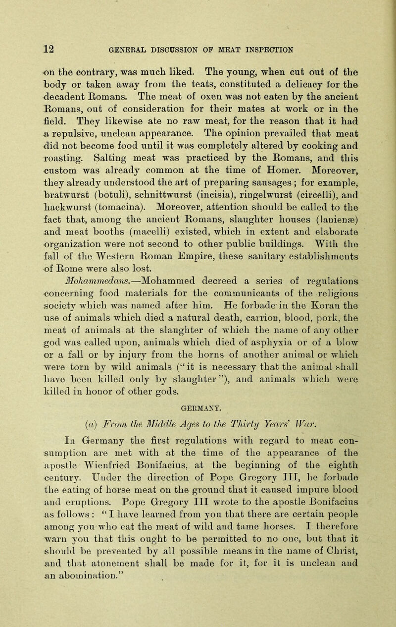 on the contrary, was much liked. The young, when cut out of the body or taken away from the teats, constituted a delicacy for the decadent Romans. The meat of oxen was not eaten by the ancient Romans, out of consideration for their mates at work or in the field. They likewise ate no raw meat, for the reason that it had a repulsive, unclean appearance. The opinion prevailed that meat did not become food until it was completely altered by cooking and roasting. Salting meat was practiced by the Romans, and this custom was already common at the time of Homer. Moreover, they already understood the art of preparing sausages ; for example, bratwurst (botuli), schnittwurst (incisia), ringelwurst (circelli), and hackwurst (tomacina). Moreover, attention should be called to the fact that, among the ancient Romans, slaughter houses (laniense) and meat booths (macelli) existed, which in extent and elaborate organization were not second to other public buildings. With the fall of the Western Roman Empire, these sanitary establishments of Rome were also lost. Mohammedans.—Mohammed decreed a series of regulations concerning food materials for the communicants of the religions society which was named after him. He forbade in the Koran the use of animals which died a natural death, carrion, blood, pork, the meat of animals at the slaughter of which the name of any other god was called upon, animals which died of asphyxia or of a blow or a fall or by injury from the horns of another animal or which were torn by wild animals (“it is necessary that the animal shall have been killed only by slaughter ”), and animals which were killed in honor of other gods. GERMANY. (a) From the Middle Ages to the Thirty Years’ War. In Germany the first regulations with regard to meat con- sumption are met with at the time of the appearance of the apostle Wienfried Bonifacius, at the beginning of the eighth century. Under the direction of Pope Gregory III, he forbade the eating of horse meat on the ground that it caused impure blood and eruptions. Pope Gregory III wrote to the apostle Bonifacius as follows: “I have learned from you that there are certain people among you who eat the meat of wild and tame horses. I therefore warn you that this ought to be permitted to no one, but that it should be prevented by all possible means in the name of Christ, and that atonement shall be made for it, for it is unclean and an abomination.”