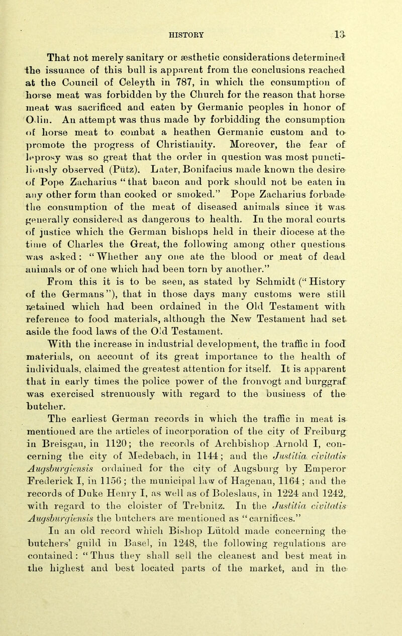 That not merely sanitary or aesthetic considerations determined the issuance of this bull is apparent from the conclusions reached at the Council of Celeyth in 787, in which the consumption of horse meat was forbidden by the Church for the reason that horse meat was sacrificed and eaten by Germanic peoples in honor of Odin. An attempt was thus made by forbidding the consumption of horse meat to combat a heathen Germanic custom and to promote the progress of Christianity. Moreover, the fear of leprosy was so great that the order in question was most puncti- liously observed (Piitz). Later, Bonifacius made known the desire- of Pope Zacharius “ that bacon and pork should not be eaten in any other form than cooked or smoked.” Pope Zacharius forbade- tlie consumption of the meat of diseased animals since it was generally considered as dangerous to health. In the moral courts of justice which the German bishops held in their diocese at tlio time of Charles the Great, the following among other questions was asked: “Whether any one ate the blood or meat of dead animals or of one which had been torn by another.” From this it is to be seen, as stated by Schmidt (“ History of the Germans”), that in those days many customs were still Retained which had been ordained in the Old Testament with reference to food materials, although the New Testament had set aside the food laws of the Old Testament. With the increase in industrial development, the traffic in food materials, on account of its great importance to the health of individuals, claimed the greatest attention for itself. It is apparent that in early times the police power of the fronvogt and burggraf was exercised strenuously with regard to the business of the butcher. The earliest German records in which the traffic in meat is mentioned are the articles of incorporation of the city of Freiburg in Breisgau, in 1120; the records of Archbishop Arnold I, con- cerning the city of Medebach, in 1144; and the Justitia civitatis Augsburg iensis ordained for the city of Augsburg by Emperor Frederick I, in 1156; the municipal law of Hagenau, 1164; and the records of Duke Henry I, as well as of Boleslaus, in 1224 and 1242, with regard to the cloister of Trebnitz. In the Justitia civitatis Augsburgiensis the butchers are mentioned as “carnifices.” Iu an old record which Bishop Liitold made concerning the butchers’ guild in Basel, in 1248, the following regulations are contained: “ Thus they shall sell the cleanest and best meat in the highest and best located parts of the market, and in the