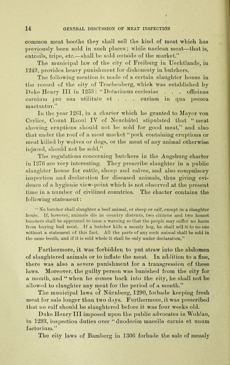 common meat booths they shall sell the kiud of meat which has previously been sold in such places ; while unclean meat—that is, entrails, tripe, etc.—shall be sold outside of the market.” The municipal law of the city of Freiburg in Uechtlande, in 1249, provides heavy punishment for dishonesty in butchers. The following mention is made of a certain slaughter house in the record of the city of Traclienberg, which was established by Duke Henry III in 1253: “ Dotavimus ecclesiae . . . officinas carnium pro sua utilitate et . . . curiam in qua pecora mactantur.” In the year 1261, in a charter which he granted to Mayor von Cerlier, Count Raoul IV of Neuchatel stipulated that “ meat showing eruptions should not be sold for good meat,” and also that under the roof of a meat market “pork containing eruptions or meat killed by wolves or dogs, or the meat of any animal otherwise injured, should not be sold.” The regulations concerning butchers in the Augsburg charter in 1276 are very interesting. They prescribe slaughter in a public slaughter house for cattle, sheep and calves, and also compulsory inspection and declaration for diseased animals, thus giving evi- dence of a hygienic view-point which is not observed at the present time in a number of civilized countries. The charter contains the following statement: “ ISTo butcher shall slaughter a beef animal, or sheep or calf, except in a slaughter house. If, however, animals die in country districts, two citizens and two honest butchers shall be appointed to issue a warning so that the people may suffer no harm from buying bad meat. If a butcher kills a measly hog, he shall sell it to no one without a statement of this fact. All the parts of any such animal shall be sold in the same booth, and if it is sold whole it shall be only under declaration.” Furthermore, it was 'forbidden to put straw into the abdomen of slaughtered animals or to inflate the meat. In addition to a fine, there was also a severe punishment for a transgression of these laws. Moreover, the guilty person was banished from the city for a month, and “ when he comes back into the city, he shall not be allowed to slaughter any meat for the period of a month.” The municipal laws of Nurnberg, 1290, forbade keeping fresh meat for sale longer than two days. Furthermore, it was prescribed that no calf should be slaughtered before it was four weeks old. Duke Henry III imposed upon the public advocates in Wohlau, in 1293, inspection duties over “ duodecim macella carnis et nnum factorium.” The city laws of Bamberg in 1306 forbade the sale of measly