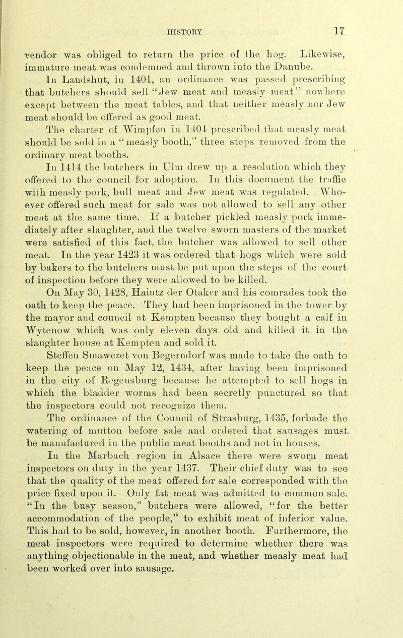 vendor was obliged to return the price of the hog. Likewise, immature meat was condemned and thrown into the Danube. In Landsliut, in 1401, an ordinance was passed prescribing that butchers should sell “Jew meat and measly meat” nowhere except between the meat tables, and that neither measly nor Jew meat should be offered as good meat. The charter of Wimpfen in 1404 prescribed that measly meat should be sold in a “measly booth,” three steps removed from the ordinary meat booths. In 1414 the butchers in Ulm drew up a resolution which they offered to the council for adoption. In this document the traffic with measly pork, bull meat and Jew meat was regulated. Who- ever offered such meat for sale Avas not allowed to sell any other meat at the same time. If a butcher pickled measly pork imme- diately after slaughter, and the twelve sworn masters of the market were satisfied of this fact, the butcher was allowed to sell other meat. In the year 1423 it was ordered that hogs which were sold by bakers to the butchers must be put upon the steps of the court of inspection before they were allowed to be killed. On May 30, 1428, Haintz der Otaker and his comrades took the oath to keep the peace. They had been imprisoned in the tower by the mayor and council at Kempten because they bought a calf in Wytenow Avliich Avas only eleven days old and killed it in the slaughter house at Kempten and sold it. Steffen Smawczet von Begerndorf Avas made to take the oath to keep the peace on May 12, 1434, after having been imprisoned in the city of Regensburg because he attempted to sell hogs in which the bladder worms had been secretly punctured so that the inspectors could not recognize them. The ordinance of the Council of Strasburg, 1435, forbade the watering of mutton before sale and ordered that sausages must, be manufactured in the public meat booths and not in houses. In the Marbach region in Alsace there Avere sworn meat inspectors on duty in the year 1437. Their chief duty was to see that the equality of the meat offered for sale corresponded with the price fixed upon it. Only fat meat was admitted to common sale. “In the busy season,” butchers were alloAved, “for the better accommodation of the people,” to exhibit meat of inferior value. This had to be sold, lioweA7er, in another booth. Furthermore, the meat inspectors were required to determine whether there was anything objectionable in the meat, and whether measly meat had been worked over into sausage.