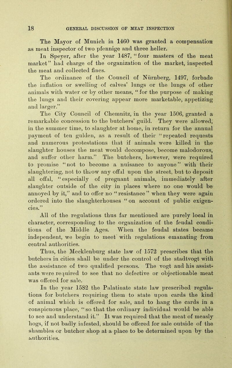 The Mayor of Munich in 1460 was granted a compensation as meat inspector of two pfennige and three heller. In Speyer, after the year 1487, “four masters of the meat market ” had charge of the organization of the market, inspected the meat and collected fines. The ordinance of the Council of Niirnberg, 1497, forbade the inflation or swelling of calves’ lungs or the lungs of other animals with water or by other means, “for the purpose of making the lungs and their covering appear more marketable, appetizing and larger.” The City Council of Chemnitz, in the year 1506, granted a remarkable concession to the butchers’ guild. They were allowed, in the summer time, to slaughter at home, in return for the annual payment of ten gulden, as a result of their “repeated requests and numerous protestations that if animals were killed in the slaughter houses the meat would decompose, become malodorous, and suffer other harm.” The butchers, however, were required to promise “not to become a nuisance to anyone” with their slaughtering, not to throw any offal upon the street, but to deposit all offal, “ especially of pregnant animals, immediately after slaughter outside of the city in places where no one would be annoyed by it,” and to offer no “resistance” when they were again ordered into the slaughterhouses “ on account of public exigen- cies.” All of the regulations thus far mentioned are purely local in character, corresponding to the organization of the feudal condi- tions of the Middle Ages. When the feudal states became independent, we begin to meet with regulations emanating from central authorities. Thus, the Mecklenburg state law of 1572 prescribes that the butchers in cities shall be under the control of the stadtvogt with the assistance of two qualified persons. The vogt and his assist- ants were required to see that no defective or objectionable meat was offered for sale. In the year 1582 the Palatinate state law prescribed regula- tions for butchers requiring them to state upon cards the kind of animal which is offered for sale, and to hang the cards in a conspicuous place, “ so that the ordinary individual would be able to see and understand it.” It was required that the meat of measly hogs, if not badly infested, should be offered for sale outside of the shambles or butcher shop at a place to be determined upon by the authorities.