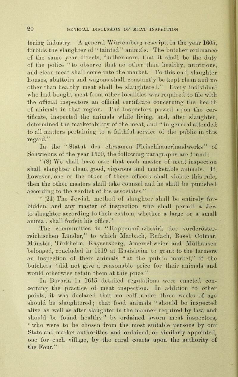 tering industry. A general Wiirtemberg rescript, in the year 1605,. forbids the slaughter of “ tainted” animals. The butcher ordinance of the same year directs, furthermore, that it shall be the duty of the police “to observe that no other than healthy, nutritious, and clean meat shall come into the market. To this end, slaughter houses, abattoirs and wagons shall constantly be kept clean and no other than healthy meat shall be slaughtered.” Every individual who had bought meat from other localities avus required to file with the official inspectors an official certificate concerning the health of animals in that region. The inspectors passed upon the cer- tificate, inspected the animals while living, and, after slaughter, determined the marketability of the meat, and “in general attended to all matters pertaining to a faithful service of the public in this regard.” In the “Statut des elirsameu Eleisclihauerhandwerks ” of Schwiebus of the year 1590, the following paragraphs are found : “(8) We shall have care that each master of meat inspection- shall slaughter clean, good, vigorous and marketable animals. If, however, one or the other of these officers shall violate this rule, then the other masters shall take counsel and he shall be punished according to the verdict of his associates.” “ (24) The Jewish method of slaughter shall be entirely for- bidden, and any master of inspection who shall permit a Jew to slaughter according to their custom, whether a large or a small animal, shall forfeit his office.” The communities in “ Rappenmiinzbesirk der vorderoster- reicliischen Lander,” to which Marbach, Bufach, Basel, Colmar, Munster, Turkheim, Kaysersberg, Amerscliweier and Mulhausen belonged, concluded in 1519 at Ensisheim to grant to the farmers an inspection of their animals “ at the public market,” if the butchers “did not give a reasonable price for their animals and would otherwise retain them at this price.” In Bavaria in 1615 detailed regulations were enacted con- cerning the practice of meat inspection. In addition to other points, it was declared that no calf under three Aveeks of age- should be slaughtered ; that food animals “ should be inspected alive as Avell as after slaughter in the manner required by larv, and should be found healthy” by ordained sworn meat inspectors, “who were to be chosen from the most suitable persons by our State and market authorities and ordained, or similarly appointed, one for each village, by the rural courts upon the authority of the Four.”