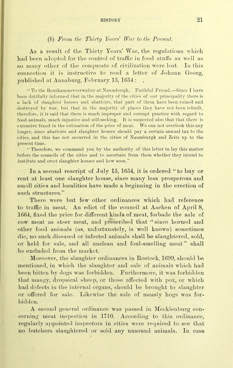 (b) From the Thirty Years' War to the Present. As a result of the Thirty Years’ War, the regulations which had been adopted for the control of traffic in food stuffs as well as so many other of the conquests of civilization were lost. In this connection it is instructive to read a letter of Johann Georg, published at Annaburg, February 13, 1654 : “ To the Rentkammerverwalter at Naumburgk. Faithful Friend,—Since I have been dutifully informed that in, the majority of the cities of our principality there is a lack of slaughter houses and abattoirs, that part of them have been ruined and destroyed by war, but that in the majority of places they have not been rebuilt, therefore, it is said that there is much improper and corrupt practice with regard to food animals, much injustice and self-seeking. It is suspected also that that there is extensive fraud in the estimation of the price of meat. We can not overlook this any longer, since abattoirs and slaughter houses should pay a certain annual tax to the cities, and this has not occurred in the cities of Naumburgk and Zeits up to the present time. “Therefore, we command you by the authority of this letter to lay this matter before the councils of the cities and to ascertain from them whether they intend to institute and erect slaughter houses and how soon.” In a second rescript of July 15, 1654, it is ordered “to buy or rent at least one slaughter house, since many less prosperous and small cities and localities have made a beginning in the erection of such structures.” There were but few other ordinances which had reference to traffic in meat. An edict of the council at Aachen of April 8, 1664, fixed the price for different kinds of meat, forbade the sale of cow meat as steer meat, and prescribed that “ since horned and other food animals (as, unfortunately, is well known) sometimes die, no such diseased or infected animals shall be slaughtered, sold, or held for sale, and all unclean and foul-smelling meat” shall be excluded from the market. Moreover, the slaughter ordinances in Rostock, 1699, should be mentioned, in which the slaughter and sale of animals which had been bitten by dogs was forbidden. Furthermore, it was forbidden that mangy, dropsical sheep, or those affected Avitli pox, or which had defects in the internal organs, should be brought to slaughter or offered for sale. Likewise the sale of measly hogs was for- bidden. A second general ordinance was passed in Mecklenburg con- cerning meat inspection in 1710. According to this ordinance, regularly appointed inspectors in cities Avere required to see that no butchers slaughtered or sold any unsound animals. In case