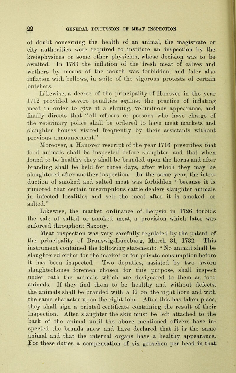 of doubt concerning the health of an animal, the magistrate or city authorities were required to institute au inspection by the kreisphysicus or some other physician, whose decision was to be awaited. In 1783 the inflation of the fresh meat of calves and wethers by means of the mouth was forbidden, and later also inflation with bellows, in spite of the vigorous protests of certain butchers. Likewise, a decree of the principality of Hanover in the year 1712 provided severe penalties against the practice of inflating meat in order to give it a shining, voluminous appearance, and finally directs that “ all officers or persons who have charge of the veterinary police shall be ordered to have meat markets and slaughter houses visited frequently by their assistants without previous announcement.” Moreover, a Hanover rescript of the year 1716 prescribes that food animals shall be inspected before slaughter, and that when found to be healthy they shall be branded upon the horns and after branding shall be held for three days, after which they may be slaughtered after another inspection. In the same year, the intro- duction of smoked and salted meat was forbidden “ because it is rumored that certain unscrupulous cattle dealers slaughter animals in infected localities and sell the meat after it is smoked or salted.” Likewise, the market ordinance of Leipsic in 1726 forbids the sale of salted or smoked meat, a provision which later was enforced throughout Saxony. Meat inspection was very carefully regulated by the patent of the principality of Brunswig-Llineburg, March 31, 1732. This instrument contained the following statement: “ No animal shall be slaughtered either for the market or for private consumption before it has been inspected. Two deputies, assisted by two sworn slaughterhouse foremen chosen for this purpose, shall inspect under oath the animals which are designated to them as food animals. If they find them to be healthy and without defects, the animals shall be branded with a G on the right horn and with the same character upon the right loin. After this has taken place, they shall sign a printed certificate containing the result of their inspection. After slaughter the skin must be left attached to the back of the animal until the above mentioned officers have in- spected the brands anew and have declared that it is the same animal and that the internal organs have a healthy appearance. Bor these duties a compensation of six groschen per head in that