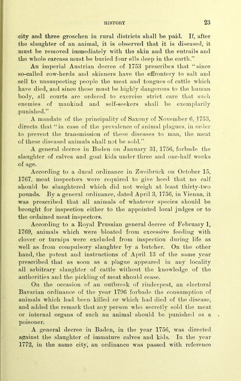 city and three groschen in rural districts shall be paid. If, after the slaughter of an animal, it is observed that it is diseased, it must be removed immediately with the skin and the entrails and the whole carcass must be buried four ells deep in the earth.” An imperial Austrian decree of 1753 prescribes that “since so-called cow-herds and skinners have the effrontery to salt and sell to unsuspecting people the meat and tongues of cattle which have died, and since these must be highly dangerous to the human body, all courts are ordered to exercise strict care that such enemies of mankind and self-seekers shall be exemplarily punished.” A mandate of the principality of Saxony of November 6, 1753, directs that “in case of the prevalence of animal plagues, in order to prevent the transmission of these diseases to man, the meat of these diseased animals shall not be sold.” A general decree in Baden on January 31, 1756, forbade the slaughter of calves and goat kids under three and one-half weeks of age. According to a ducal ordinance in Zweibriick on October 15, 1767, meat inspectors were required to give heed that no calf should be slaughtered which did not weigh at least thirty-two pounds. By a general ordinance, dated April 3, 1756, in Vienna, it was prescribed that all animals of whatever species should be brought for inspection either to the appointed local judges or to the ordained meat inspectors. According to a B,oyal Prussian general decree of February 1, 1769, animals which were bloated from excessive feeding with clover or turnips were excluded from inspection during life as well as from compulsory slaughter by a butcher. On the other hand, the pit tent and instructions of April 13 of the same year prescribed that as soon as a plague appeared in any locality all arbitrary slaughter of cattle without the knowledge of the authorities and the pickling of meat should cease. On the occasion of an outbreak of rinderpest, an electoral Bavarian ordinance of the year 1796 forbade the consumption of animals which had been killed or which had died of the disease, and added the remark that any person who secretly sold the meat or internal organs of such an animal should be punished as a poisoner. A general decree in Baden, in the year 1756, was directed against the slaughter of immature calves and kids. In the year 1772, in the same city, an ordinance was passed with reference