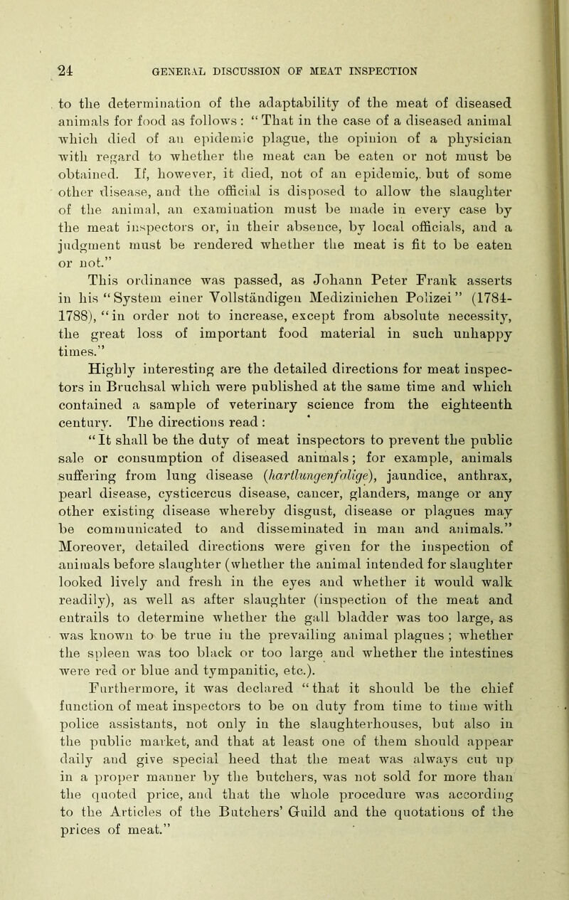 to the determination of the adaptability of the meat of diseased animals for food as follows : “ That in the case of a diseased animal which died of an epidemic plague, the opinion of a physician with regard to whether the meat can be eaten or not must be obtained. If, however, it died, not of an epidemic,, but of some other disease, and the official is disposed to allow the slaughter of the animal, an examination must be made in every case by the meat inspectors or, in their absence, by local officials, and a judgment must be rendered whether the meat is fit to be eaten or not.” This ordinance was passed, as Johann Peter Frank asserts in his “System einer Yollstandigen Medizinichen Polizei ” (1784- 1788), “in order not to increase, except from absolute necessity, the great loss of important food material in such unhappy times.” Highly interesting are the detailed directions for meat inspec- tors in Bruchsal which were published at the same time and which contained a sample of veterinary science from the eighteenth century. The directions read : “It shall be the duty of meat inspectors to prevent the public sale or consumption of diseased animals; for example, animals suffering from lung disease (hartlungevfalige), jaundice, anthrax, pearl disease, cysticercus disease, cancer, glanders, mange or any other existing disease whereby disgust, disease or plagues may be communicated to and disseminated in man and animals.” Moreover, detailed directions were given for the inspection of animals before slaughter (whether the animal intended for slaughter looked lively and fresh in the eyes and whether it would walk readily), as well as after slaughter (inspection of the meat and entrails to determine whether the gall bladder was too large, as was known to be true in the prevailing animal plagues ; whether the spleen was too black or too large and whether the intestines were red or blue and tympanitic, etc.). Furthermore, it was declared “that it should be the chief function of meat inspectors to be on duty from time to time with police assistants, not only in the slaughterhouses, but also in the public market, and that at least one of them should appear daily and give special heed that the meat was always cut up in a proper manner by the butchers, was not sold for more than the quoted price, and that the whole procedure was according to the Articles of the Butchers’ Guild and the quotations of the prices of meat.”