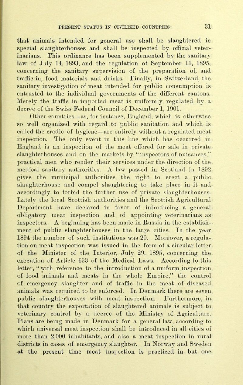 that animals intended for general use shall be slaughtered in special slaughterhouses and shall be inspected by official veter- inarians. This ordinance has been supplemented by the sanitary law of Jaly 14, 1893, and the regulation of September 11, 1895, concerning the sanitary supervision of the preparation of, and traffic in, food materials and drinks. Finally, in Switzerland, the sanitary investigation of meat intended for public consumption is entrusted to the individual governments of the different cantons. Merely the traffic in imported meat is uniformly regulated by a decree of the Swiss Federal Council of December 1, 1901. Other countries—as, for instance, England, which is otherwise so well organized with regard to public sanitation and which is called the cradle of hygiene—are entirely without a regulated meat inspection. The only event in this line which has occurred in England is an inspection of the meat offered for sale in private slaughterhouses and on the markets by “ inspectors of nuisances,” practical men who render their services under the direction of the medical sanitary authorities. A law passed in Scotland in 1892 gives the municipal authorities the right to erect a public slaughterhouse and compel slaughtering to take place in it and accordingly to forbid the further use of private slaughterhouses. Lately the local Scottish authorities and the Scottish Agricultural Department have declared in favor of introducing a general obligatory meat inspection and of appointing veterinarians as inspectors. A beginning has been made in Russia in the establish- ment of public slaughterhouses in the large cities. In the year 1894 the number of such institutions was 20. Moreover, a regula- tion on meat inspection was issued in the form of a circular letter of the Minister of the Interior, July 29, 1895, concerning the execution of Article 633 of the Medical Laws. According to this letter, “with reference to the introduction of a uniform inspection of food animals and meats in the whole Empire,” the control of emergency slaughter and of traffic in the meat of diseased animals was required to be enforced. In Denmark there are seven public slaughterhouses with meat inspection. Furthermore, in that country the exportation of slaughtered animals is subject to veterinary control by a decree of the Ministry of Agriculture. Plans are being made in Denmark for a general law, according to which universal meat inspection shall be introduced in all cities of more than 2,000 inhabitants, and also a meat inspection in rural districts in cases of emergency slaughter. In Norway and Sweden at the present time meat inspection is practiced in but one