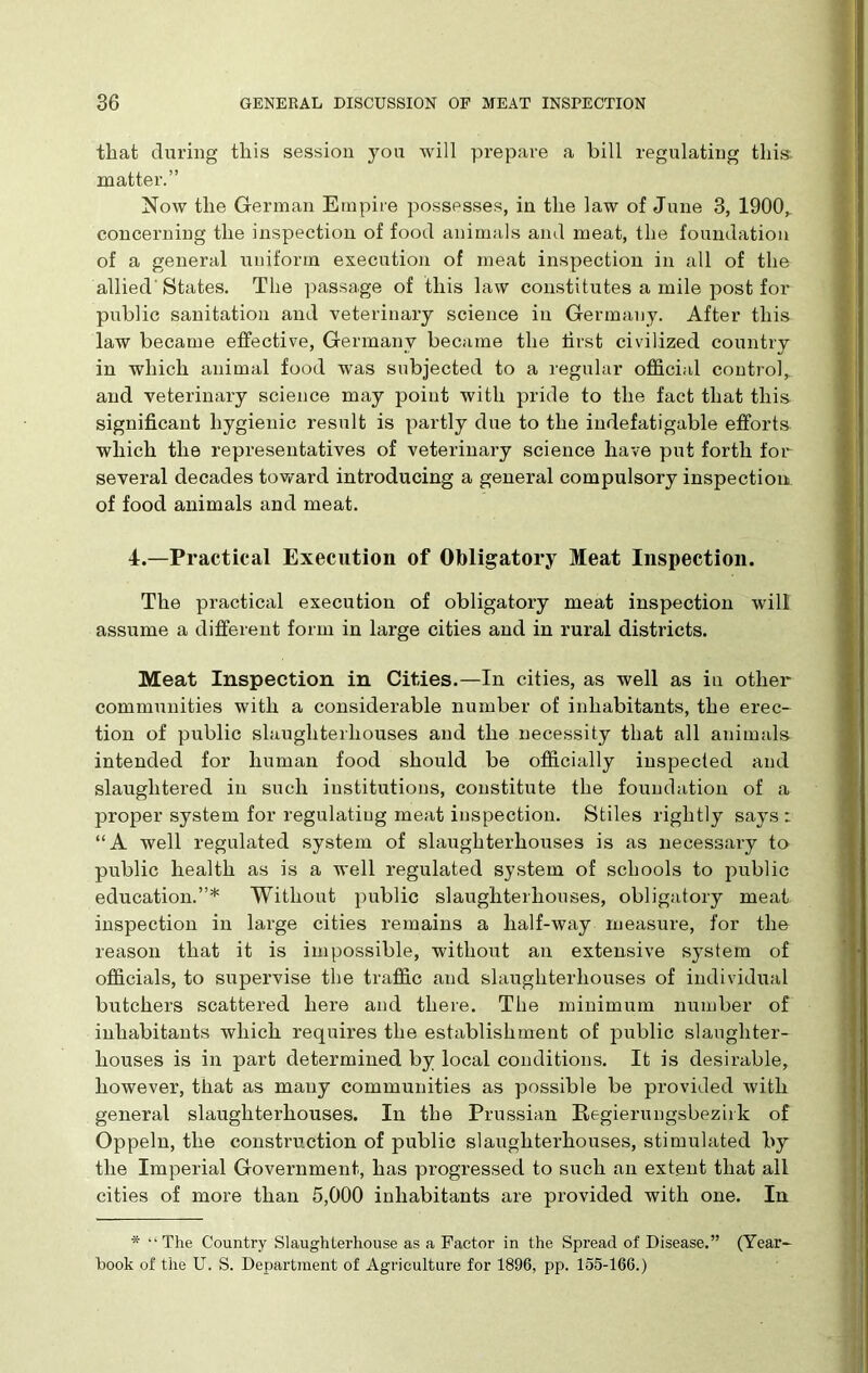 that during this session you will prepare a bill regulating this, matter.” Now the German Empire possesses, in the law of June 3, 1900,. concerning the inspection of food animals and meat, the foundation of a general uniform execution of meat inspection in all of the allied'States. The passage of this law constitutes a mile post for public sanitation and veterinary science in Germany. After this law became effective, Germany became the first civilized country in which animal food was subjected to a regular official control, and veterinary science may point with pride to the fact that this significant hygienic result is partly due to the indefatigable efforts which the representatives of veterinary science have put forth for several decades toward introducing a general compulsory inspection of food animals and meat. 4.—Practical Execution of Obligatory Meat Inspection. The practical execution of obligatory meat inspection will assume a different form in large cities and in rural districts. Meat Inspection in Cities.—In cities, as well as in other communities with a considerable number of inhabitants, the erec- tion of public slaughterhouses and the necessity that all animals intended for human food should be officially inspected and slaughtered in such institutions, constitute the foundation of a proper system for regulating meat inspection. Stiles rightly says: “A well regulated system of slaughterhouses is as necessary to public health as is a well regulated system of schools to public education.”* Without public slaughterhouses, obligatory meat inspection in large cities remains a half-way measure, for the reason that it is impossible, without an extensive system of officials, to supervise the traffic and slaughterhouses of individual butchers scattered here and there. The minimum number of inhabitants which requires the establishment of public slaughter- houses is in part determined by local conditions. It is desirable, however, that as many communities as possible be provided with general slaughterhouses. In the Prussian Regierungsbezirk of Oppeln, the construction of public slaughterhouses, stimulated by the Imperial Government, has progressed to such an extent that all cities of more than 5,000 inhabitants are provided with one. In * “The Country Slaughterhouse as a Factor in the Spread of Disease.” (Year- book of the U. S. Department of Agriculture for 1896, pp. 155-166.)