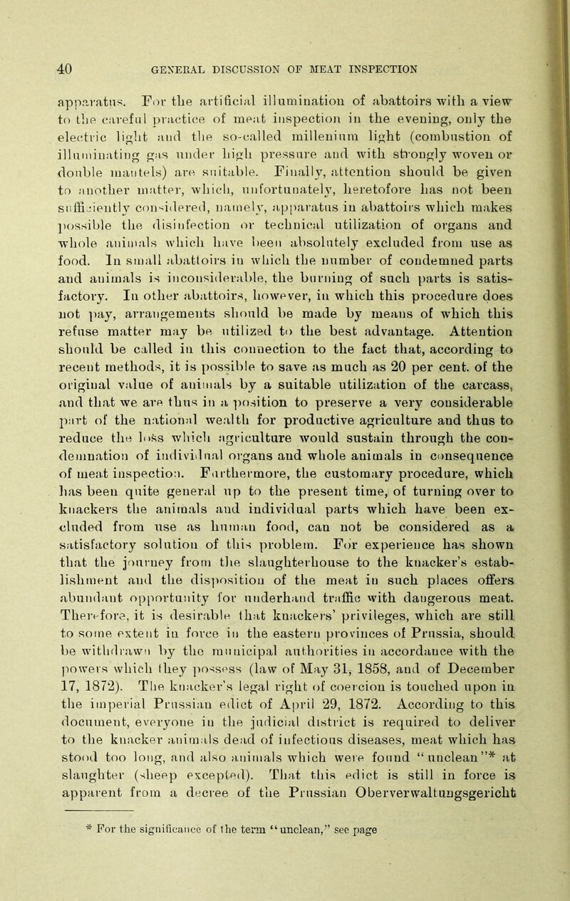 apparatus. For the artificial illumination of abattoirs with a view to the careful practice of meat inspection in the evening, only the electric light and the so-called millenium light (combustion of illuminating gas under high pressure and with strongly woven or double mantels) are suitable. Finally, attention should be given to another matter, which, unfortunately, heretofore lias not been sufficiently considered, namely, apparatus in abattoirs which makes possible the disinfection or technical utilization of organs and whole animals which have been absolutely excluded from use as food. In small abattoirs in which the number of condemned parts and animals is inconsiderable, the burning of such parts is satis- factory. In other abattoirs, however, in which this procedure does not pay, arrangements should be made by means of which this refuse matter may be utilized to the best advantage. Attention should be called in this connection to the fact that, according to recent methods, it is possible to save as much as 20 per cent, of the original value of animals by a suitable utilization of the carcass, and that we are thus in a position to preserve a very considerable part of the national wealth for productive agriculture and thus to reduce the h>Ss which agriculture would sustain through the con- demnation of individual organs and whole animals in consequence of meat inspection. Furthermore, the customary procedure, which lias been quite general up to the present time, of turning over to knackers the animals and individual parts which have been ex- cluded from use as human food, can not be considered as a satisfactory solution of this problem. For experience has shown that the journey from the slaughterhouse to the knacker’s estab- lishment and the disposition of the meat in such places offers abundant opportunity for underhand traffic with dangerous meat. Therefore, it is desirable, that knackers’ privileges, which are still to some extent in force in the eastern provinces of Prussia, should be withdrawn by the municipal authorities in accordance with the powers which they possess (law of May 31* 1858, and of December 17, 1872). The knacker’s legal right of coercion is touched upon in the imperial Prussian edict of April 29, 1872. According to this document, everyone in the judicial district is required to deliver to the knacker animals dead of infectious diseases, meat which has stood too long, and also animals which were found “unclean”* at slaughter (sheep excepted). That this edict is still in force is apparent from a decree of the Prussian Oberverwaltungsgericht * For the significance of ihe term “unclean,” see page