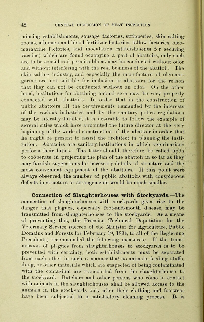 mincing establishments, sausage factories, stripperies, skin salting rooms, albumen and blood fertilizer factories, tallow factories, oleo- margarine factories, and inoculation establishments for securing vaccine) which are found occupying a part of abattoirs, only such are to be considered permissible as may be conducted without odor and without interfering Avith the real business of the abattoir. The skin salting industry, and especially the manufacture of oleomar- garine, are not suitable for inclusion in abattoirs, for the reason that they can not be conducted without an odor. On the other hand, institutions for obtaining animal sera may be very properly connected with abattoirs. In order that in the construction of public abattoirs all the requirements demanded by the interests of the various industries and by the sanitary police regulations may be literally fulfilled, it is desirable to folloAV the example of several cities which liav,e appointed the future director at the very beginning of the work of construction of the abattoir in order that he might be present to assist the architect in planning the insti- tution. Abattoirs are sanitary institutions in which veterinarians perform their duties. The latter should, therefore, be called upon to cooperate in projecting the plan of the abattoir in so far as they may furnish suggestions for necessary details of structure and the most convenient equipment of the abattoirs. If this point Avere always observed, the number of public abattoirs with conspicuous defects in structure or arrangements would be much smaller! Connection of Slaughterhouses with Stockyards.—The connection of slaughterhouses with stockyards gives rise to the danger that plagues, especially foot-and-mouth disease, may be transmitted from slaughterhouses to the stockyards. As a means of preventing this, the Prussian Technical Deputation for the Veterinary Service (decree of the Minister for Agriculture, Public Domains and Forests for February 19, 1891, to all of the Regierung Presidents) recommended the folloAvmg measures: If the trans- mission of plagues from slaughterhouses to stockyards is to be prevented with certainty, both establishments must be separated from each other in such a manner that no animals, feeding stuffs, dung, or other materials Avhicli are suspected of being contaminated with the contagium are transported from the slaughterhouse to the stockyard. Butchers and other persons who come in contact with animals in the slaughterhouses shall be allowed access to the animals in the stockyards only after their clothing and footwear Pave been subjected to a satisfactory cleaning process. It is.