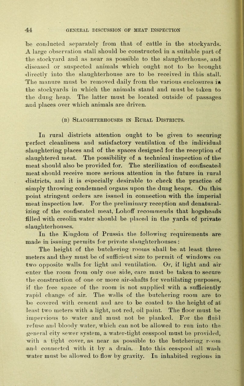 Re conducted separately from that of cattle in the stockyards. A large observation stall should be constructed in a suitable part of the stockyard and as near as possible to the slaughterhouse, and diseased or suspected animals which ought not to be brought directly into the slaughterhouse are to be received in this stall. The manure must be removed daily from the various enclosures in the stockyards in which the animals stand and must be taken to the dung heap. The latter must be located outside of passages and places over which animals are driven. (b) Slaughterhouses in Rural Districts. In rural districts attention ought to be given to securing perfect cleanliness and satisfactory ventilation of the individual ^slaughtering places and of the spaces designed for the reception of slaughtered meat. The possibility of a technical inspection of the meat should also be provided for. The sterilization of confiscated meat should receive more serious attention in the future in rural districts, and it is especially desirable to check the practice of simply throwing condemned organs upon the dung heaps. On this point stringent orders are issued in connection with the imperial meat inspection law. For the preliminary reception and denatural- izing of the confiscated meat, Lohoff recommends that hogsheads filled with creolin water should be placed in the yards of private slaughterhouses. In the Kingdom of Prussia the following requirements are made in issuing permits for private slaughterhouses : The height of the butchering rooms shall be at least three meters and they must be of sufficient size to permit of windows on two opposite walls for light and ventilation. Or, if light and air snter the room from only one side, care must be taken to secure the construction of one or more air-shafts for ventilating purposes, if the free space of the room is not supplied with a sufficiently vapid change of air. The walls of the butchering room are to Re covered with cement and are to be coated to the height of at feast two meters with a light, not red, oil paint. The floor must be impervious to water and must not be planked. For the fluid refuse and bloody water, which can not be allowed to run into the general city sewer system, a water-tight cesspool must be provided, with a tight cover, as near as possible to the butchering room and connected with it by a drain. Into this cesspool a, 11 wash water must be allowed to flow by gravity. In inhabited regions in