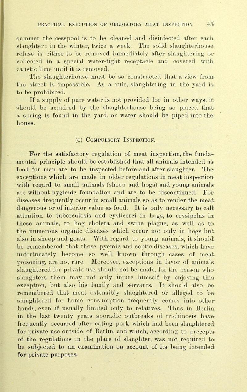 summer the cesspool is to he cleaned and disinfected after each slaughter; in the winter, twice a week. The solid slaughterhouse refuse is either to be removed immediately after slaughtering or collected in a special water-tight receptacle and covered with caustic lime until it is removed. The slaughterhouse must be so constructed that a view from the street is impossible. As a rule, slaughtering in the yard is to be prohibited. If a supply of pure water is not provided for in other ways, it should be acquired by the slaughterhouse being so placed that a spring is found in the yard, or water should be piped into the house. (c) Compulsory Inspection. For the satisfactory regulation of meat inspection, the funda- mental principle should be established that all animals intended as food for man are to be inspected before and after slaughter. The exceptions which are made in older regulations in meat inspection with regard to small animals (sheep and hogs) and young animals are without hygienic foundation and are to be discontinued. For diseases frequently occur in small animals so as to render the meat dangerous or of inferior value as food. It is only necessary to call attention to tuberculosis and cysticerci in hogs, to erysipelas in these animals, to hog cholera and swine plague, as well as to the numerous organic diseases which occur not only in hogs but also in sheep and goats. With regard to young animals, it should be remembered that those pyemic and septic diseases, which have unfortunately become so well known through cases of meat poisoning, are not rare. Moreover, exceptions in favor of animals slaughtered for private use should not be made, for the person who slaughters them may not only injure himself by enjoying this exception, but also his family and servants. It should also be remembered that meat ostensibly slaughtered or alleged to be slaughtered for home consumption frequently comes into other hands, even if usually limited only to relatives. Thus in Berlin: in the last twenty years sporadic outbreaks of trichinosis have frequently occurred after eating pork which had been slaughtered for private use outside of Berlin, and which, according to precepts of the regulations in the place of slaughter, was not required to be subjected to an examination on account of its being intended for private purposes.