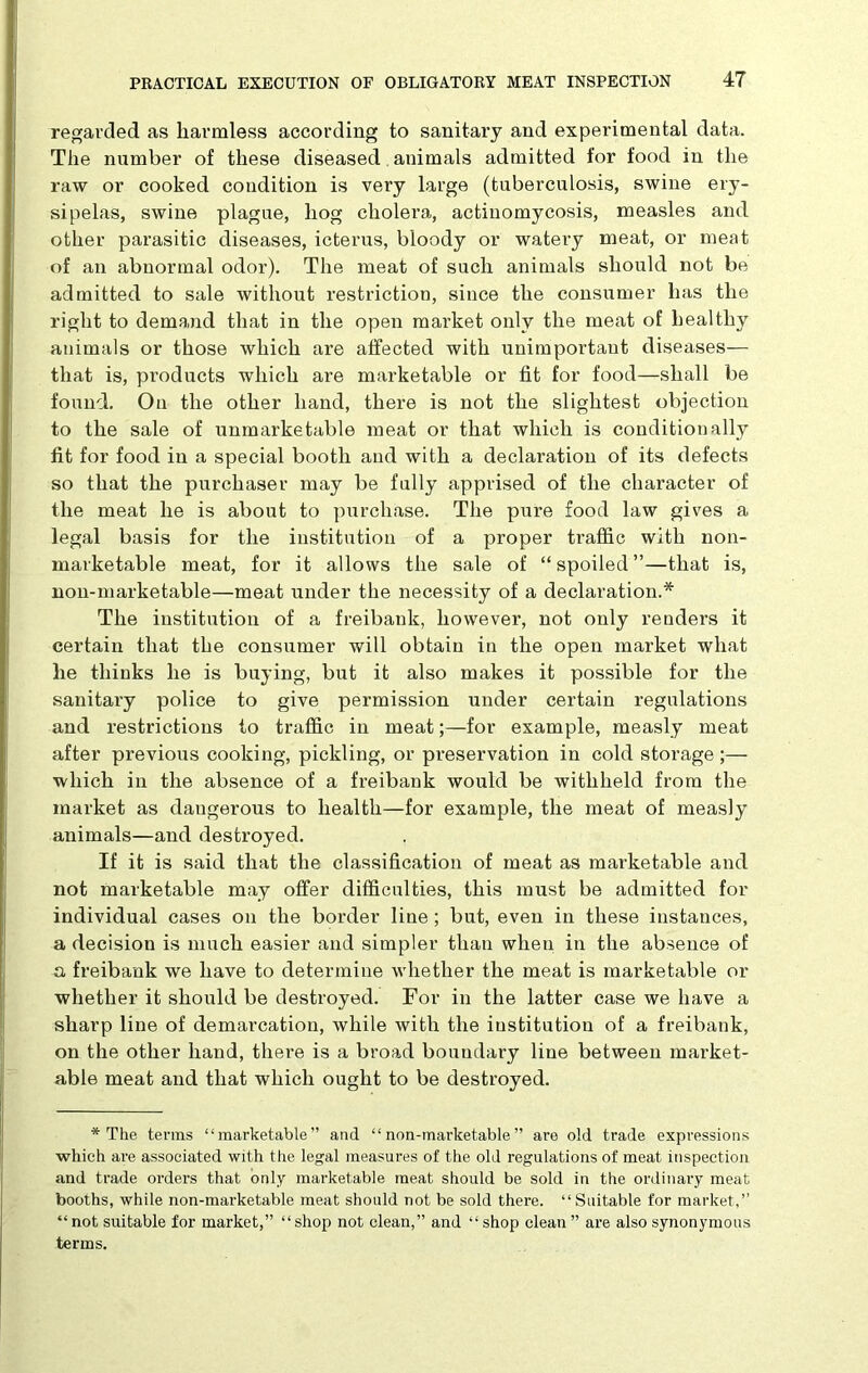 regarded as harmless according to sanitary and experimental data. The number of these diseased animals admitted for food in the raw or cooked condition is very large (tuberculosis, swine ery- sipelas, swine plague, hog cholera, actinomycosis, measles and other parasitic diseases, icterus, bloody or watery meat, or meat of an abnormal odor). The meat of such animals should not be admitted to sale without restriction, since the consumer has the right to demand that in the open market only the meat of healthy animals or those which are affected with unimportant diseases— that is, products which are marketable or fit for food—shall be found. On the other hand, there is not the slightest objection to the sale of unmarketable meat or that which is conditionally fit for food in a special booth and with a declaration of its defects so that the purchaser may be fully apprised of the character of the meat he is about to purchase. The pure food law gives a legal basis for the institution of a proper traffic with non- marketable meat, for it allows the sale of “spoiled”—that is, non-marketable—meat under the necessity of a declaration.* The institution of a freibank, however, not only renders it certain that the consumer will obtain in the open market what he thinks he is buying, but it also makes it possible for the sanitary police to give permission under certain regulations and restrictions to traffic in meat;—for example, measly meat after previous cooking, pickling, or preservation in cold storage ;— which in the absence of a freibank would be withheld from the market as dangerous to health—for example, the meat of measly animals—and destroyed. If it is said that the classification of meat as marketable and not marketable may offer difficulties, this must be admitted for individual cases on the border line; but, even in these instances, a decision is much easier and simpler than when in the absence of a freibank we have to determine whether the meat is marketable or whether it should be destroyed. For in the latter case we have a sharp line of demarcation, while with the institution of a freibank, on the other hand, there is a broad boundary line between market- able meat and that which ought to be destroyed. * The terras “marketable” and “non-marketable” are old trade expressions which are associated with the legal measures of the old regulations of meat inspection and trade orders that only marketable meat should be sold in the ordinary meat booths, while non-marketable meat should not be sold there. “Suitable for market,” “not suitable for market,” “shop not clean,” and “shop clean” are also synonymous terms.