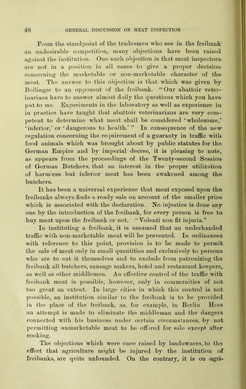 From the standpoint of the tradesmen who see in the freibank an undesirable competition, many objections have been raised against the institution. One such objection is that meat inspectors are not in a position in all cases to give a proper decision concerning the marketable or non-marketable character of the meat. The answer to this objection is that which was given by- Bollinger to au opponent of the freibank. “Our abattoir veter- inarians have to answer almost daily the questions which you have pint to me. Experiments in the laboratory as well as experience in in practice have taught that abattoir veterinarians are very com- petent to determine what meat shall be considered ‘wholesome/ ‘inferior,’or ‘ dangerous to health.’” In consequence of the new regulation concerning the requirement of a guaranty in traffic with food animals which was brought about by public statutes for the German Empire and by imperial decree, it is pleasing to note, as appears from the proceedings of the Twenty-second Session of German Batchers, that an interest in the proper utilization of harmless but inferior meat has been awakened among the butchers. It has been a universal expei’ience that meat exposed upon the freibanks always finds a ready sale on account of the smaller price which is associated with the declaration.. No injustice is done any one by the introduction of the freibank, for every person is free to buy meat upon the freibank or not. “ Volenti non fit injuria.” In instituting a freibank, it is assumed that an underhanded traffic with non-marketable meat will be prevented. In ordinances with reference to this point, provision is to be made to permit the sale of meat only in small quantities and exclusively to persons who are to eat it themselves and to exclude from patronizing the freibank all butchers, sausage makers, hotel and restauraut keepers, as well as other middlemen. Au effective control of the traffic with freibank meat is possible, however, only in communities of nob too great an extent. In large cities in which this control is not possible, an institution similar to the freibank is to be provided in the place of the freibank, as, for example, in Berlin Here an attempt is made to eliminate the middleman and the dangers connected with his business under certain circumstances, by nob permitting unmarketable meat to be offered for sale except after cooking. The objections which were once raised by landowners, to the effect that agriculture might be injured by the institution of freibanks, are quite unfounded. On the contrary, it is on agri-