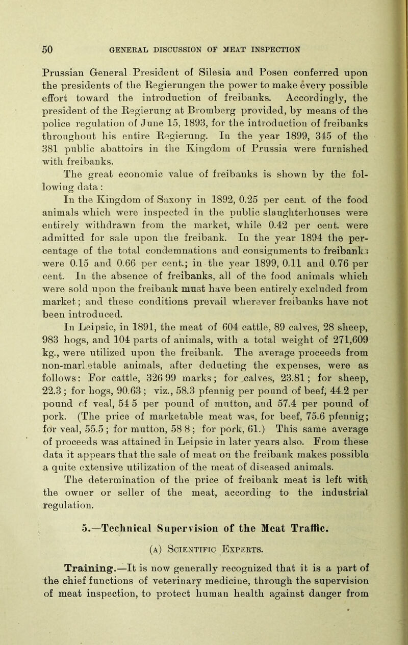 Prussian General President of Silesia and Posen conferred upon the presidents of the Regierungen the power to make every possible effort toward the introduction of freibanks. Accordingly, the president of the Regierung at Bromberg provided, by means of the police regulation of June 15, 1893, for the introduction of freibanks throughout his entire Regierung. In the year 1899, 315 of the 381 public abattoirs in the Kingdom of Prussia were furnished with freibanks. The great economic value of freibanks is shown by the fol- lowing data: In the Kingdom of Saxony in 1892, 0.25 per cent, of the food animals which wei'e inspected in the public slaughterhouses were entirely withdrawn from the market, while 0.42 per cent, were admitted for sale upon the freibank. In the year 1894 the per- centage of the total condemnations and consignments to freibanks were 0.15 and 0.66 per cent.; in the year 1899, 0.11 and 0.76 per cent. In the absence of freibanks, all of the food animals which were sold upon the freibank must have been entirely excluded from market; and these conditions prevail wherever freibanks have not been introduced. In Leipsic, in 1891, the meat of 604 cattle, 89 calves, 28 sheep, 983 hogs, and 104 parts of animals, with a total weight of 271,609 kg., were utilized upon the freibank. The average proceeds from non-marl etable animals, after deducting the expenses, were as follows: For cattle, 326 99 marks; for calves, 23.81; for sheep, 22.3 ; for hogs, 90.63 ; viz., 58.3 pfennig per pound of beef, 44.2 per pound of veal, 54 5 per pound of mutton, and 57.4 per pound of pork. (The price of marketable meat was, for beef, 75.6 pfennig; for veal, 55.5; for mutton, 58 8; for pork, 61.) This same average of proceeds was attained in Leipsic in later years also. From these data it appears that the sale of meat on the freibank makes possible a quite extensive utilization of the meat of diseased animals. The determination of the price of freibank meat is left with the owner or seller of the meat, according to the industrial regulation. 5.—Technical Supervision of the Meat Traffic. (a) Scientific Experts. Training.—It is now generally recognized that it is a part of the chief functions of veterinary medicine, through the supervision of meat inspection, to protect human health against danger from