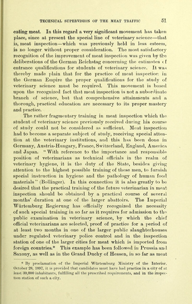 eating meat. In this regard a very significant movement has taken place, since at present the special line of veterinary science—that is, meat inspection—which was previously held in less esteem, is no longer without proper consideration. The most satisfactory recognition of the improvement of meat inspection was given by the deliberations of the German Reichstag concerning the estimates t f entrance qualifications for students of veterinary science. It was thereby made plain that for the practice of meat inspection in the German Empire the proper qualifications for the study of veterinary science must be required. This movement is based upon the recognized fact that meat inspection is not a subordinate branch of science, but that comprehensive attainments and a thorough, practical education are necessary to its proper mastery and practice. The rather fragmentary training in meat inspection which the student of veterinary science previously received during his course of study could not be considered as sufficient. Meat inspection had to become a separate subject of study, receiving special atten- tion at the veterinary institutions, and this has been done in Germany, Austria-Hungary, France, Switzerland, England, America and Japan. “With reference to the importance and responsible position of veterinarians as technical officials in the realm of -veterinary hygiene, it is the duty of the State, besides giving attention to the highest possible training of these men, to furnish special instruction in hygiene and the pathology of human food materials” (Bollinger). In this connection it is also greatly to be desired that the practical training of the future veterinarian in meat inspection should be obtained by a practical course of several months’ duration at one of the larger abattoirs. The Imperial Wurtemburg Regierung has officially recognized the necessity of such special training in so far as it requires for admission to the public examination in veterinary science, by which the chief official veterinarians are selected, proof of practice for a period of at least two months in one of the larger public slaughterhouses under regulated veterinary police control and in the inspection station of one of the larger cities for meat which is imported from foreign countries.* This example has been followed in Prussia and Saxony, as well as in the Grand Duchy of Hessen, in so far as meat * By proclamation of the Imperial Wurtemburg Ministry of the Interior. October 28, 1897, it is provided that candidates must have had practice in a city of at least 30,000 inhabitants, fulfilling all the prescribed requirements, and in the inspec- tion station of such a city.