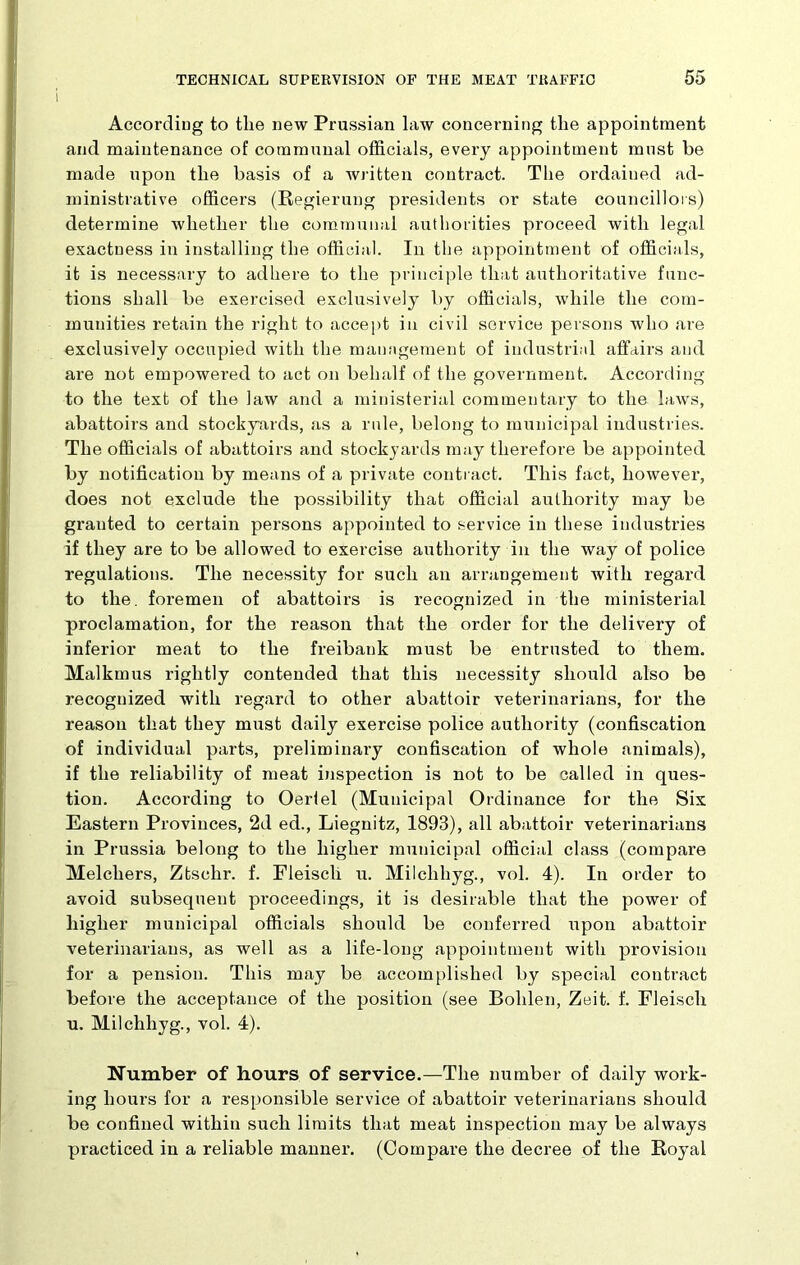 According to tlie new Prussian law concerning the appointment and maintenance of communal officials, every appointment must be made upon the basis of a written contract. The ordained ad- ministrative officers (Regierung presidents or state councillors) determine whether the communal authorities proceed with legal exactness in installing the official. In the appointment of officials, it is necessary to adhere to the principle that authoritative func- tions shall be exercised exclusively by officials, while the com- munities retain the right to accept in civil service persons who are exclusively occupied with the management of industrial affairs and are not empowered to act on behalf of the government. According to the text of the law and a ministerial commentary to the laws, abattoirs and stockyards, as a ride, belong to municipal industries. The officials of abattoirs and stockyards may therefore be appointed by notification by means of a private contract. This fact, however, does not exclude the possibility that official authority may be gi'auted to certain persons appointed to service in these industries if they are to be allowed to exercise authority in the way of police regulations. The necessity for such an arrangement with regard to the. foremen of abattoirs is recognized in the ministerial proclamation, for the reason that the order for the delivery of inferior meat to the freibauk must be entrusted to them. Malkmus rightly contended that this necessity should also be recognized with regard to other abattoir veterinarians, for the reason that they must daily exercise police authority (confiscation of individual parts, preliminary confiscation of whole animals), if the reliability of meat inspection is not to be called in ques- tion. According to Oertel (Municipal Ordinance for the Six Eastern Provinces, 2d ed., Liegnitz, 1893), all abattoir veterinarians in Prussia belong to the higher municipal official class (compare Melcliers, Ztschr. f. Fieisch u. Milclihyg., vol. 4). In order to avoid subsequent proceedings, it is desirable that the power of higher municipal officials should be conferred upon abattoir veterinarians, as well as a life-long appointment with provision for a pension. This may be accomplished by special contract before the acceptance of the position (see Bolden, Zeit. f. Fieisch u. Milchhyg., vol. 4). Number of hours of service.—The number of daily work- ing hours for a responsible service of abattoir veterinarians should be confined within such limits that meat inspection may be always practiced in a reliable manner. (Compare the decree of the Royal