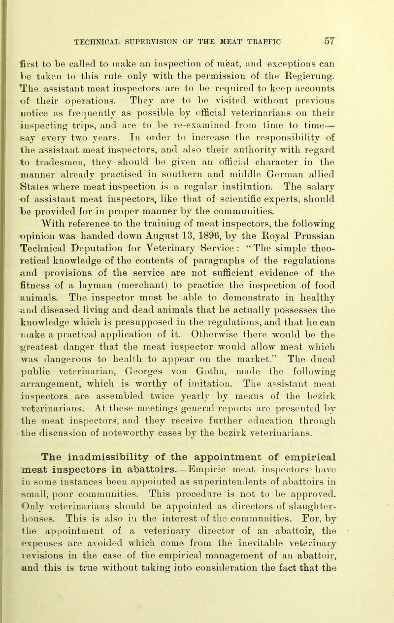 first to be called to make an inspection of meat, and exceptions can be taken to tliis rule only witli the permission of the Regierung. The assistant meat inspectors are to be required to keep accounts of their operations. They are to be visited without previous notice as frequently as possible by official veterinarians on their inspecting trips, and are to be re-examined from time to time— say every two years. In order to increase the responsibility of the assistant meat inspectors, and also their authority with regard to tradesmen, they should be given an official character in the manner already practised in southern and middle German allied States where meat inspection is a regular institution. The salary of assistant meat inspectors, like that of scientific experts, should be provided for in proper manner by the communities. With refei’ence to the training of meat inspectors, the following opinion was handed down August 13, 1896, by the Royal Prussian Technical Deputation for Veterinary Service: “The simple theo- retical knowledge of the contents of paragraphs of the regulations and provisions of the service are not sufficient evidence of the fitness of a layman (merchant) to practice the inspection of food animals. The inspector must be able to demonstrate in healthy and diseased living and dead animals that he actually possesses the knowledge which is presupposed in the regulations, and that he can make a practical application of it. Otherwise there would be the gi’eatest danger that the meat inspector would allow me.at which was dangerous to health to appear on the market.” The ducal public veterinarian, Georges von Gotha, made the following -arrangement, which is worthy of imitation. The assistant meat inspectors are assembled twice yearlv by means of the bezirk veterinarians. At these meetings general reports are presented by the meat inspectors, and they receive further education through the discussion of noteworthy cases by the bezirk veterinarians. The inadmissibility of the appointment of empirical meat inspectors in abattoirs.—Empiric meat inspectors have in some instances been appointed as superintendents of abattoirs in small, poor communities. This procedure is not to be approved. Only veterinarians should be appointed as directors of slaughter- houses. This is also iu the interest of the communities. For, by the appointment of a veterinary director of an abattoir, the expenses are avoided which come from the inevitable veterinary revisions in the case of the empirical management of an abattoir, and this is true without taking into consideration the fact that the