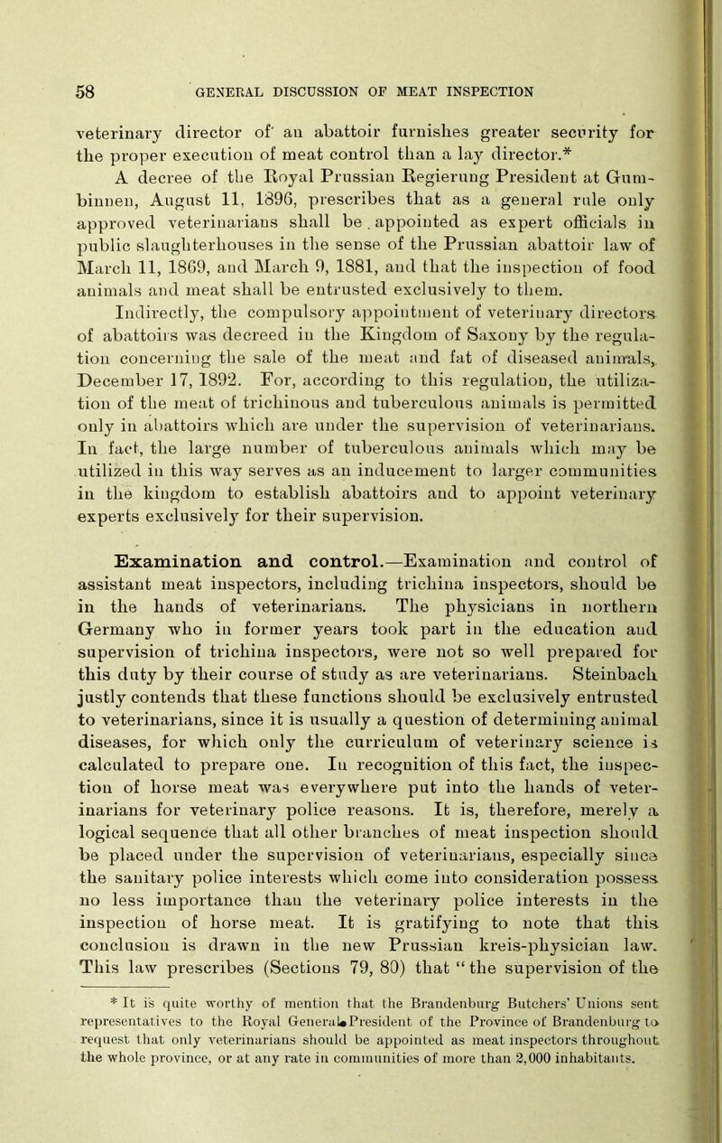 veterinary director of' an abattoir furnishes greater security for the proper execution of meat control than a lay director.* A decree of the Royal Prussian Regierung President at Gum- binnen, August 11, 1896, prescribes that as a general rule only approved veterinarians shall be . appointed as expert officials in public slaughterhouses in the sense of the Prussian abattoir law of March 11, 1869, and March 9, 1881, and that the inspection of food animals and meat shall be entrusted exclusively to them. Indirectly, the compulsory appointment of veterinary directors of abattoirs was decreed in the Kingdom of Saxony by the regula- tion concerning the sale of the meat and fat of diseased animals, December 17, 1892. For, according to this regulation, the utiliza- tion of the meat of trichinous and tuberculous animals is permitted only in abattoirs which are under the supervision of veterinarians. In fact, the large number of tuberculous animals which may be utilized in this way serves as an inducement to larger communities in the kingdom to establish abattoirs and to appoint veterinary experts exclusively for their supervision. Examination and control.—Examination and control of assistant meat inspectors, including trichina inspectors, should be in the hands of veterinarians. The physicians in northern Germany who in former years took part in the education and supervision of trichina inspectors, were not so well prepared for this duty by their course of study as are veterinarians. Steinbaeh justly contends that these functions should be exclusively entrusted to veterinarians, since it is usually a question of determining animal diseases, for which only the curriculum of veterinary science is calculated to prepare one. In recognition of this fact, the inspec- tion of horse meat was everywhere put into the hands of veter- inarians for veterinary police reasons. It is, therefore, merely a logical sequence that all other branches of meat inspection should be placed under the supervision of veterinarians, especially since the sanitary police interests which come into consideration possess no less importance than the veterinary police interests in the inspection of horse meat. It is gratifying to note that this conclusion is drawn in the new Prussian kreis-physician law. This law prescribes (Sections 79, 80) that “ the supervision of the * It is quite worthy of mention that the Brandenburg Butchers’ Unions sent representatives to the Royal General#President of the Province of Brandenburg to request that only veterinarians should be appointed as meat inspectors throughout the whole province, or at any rate in communities of more than 2,000 inhabitants.