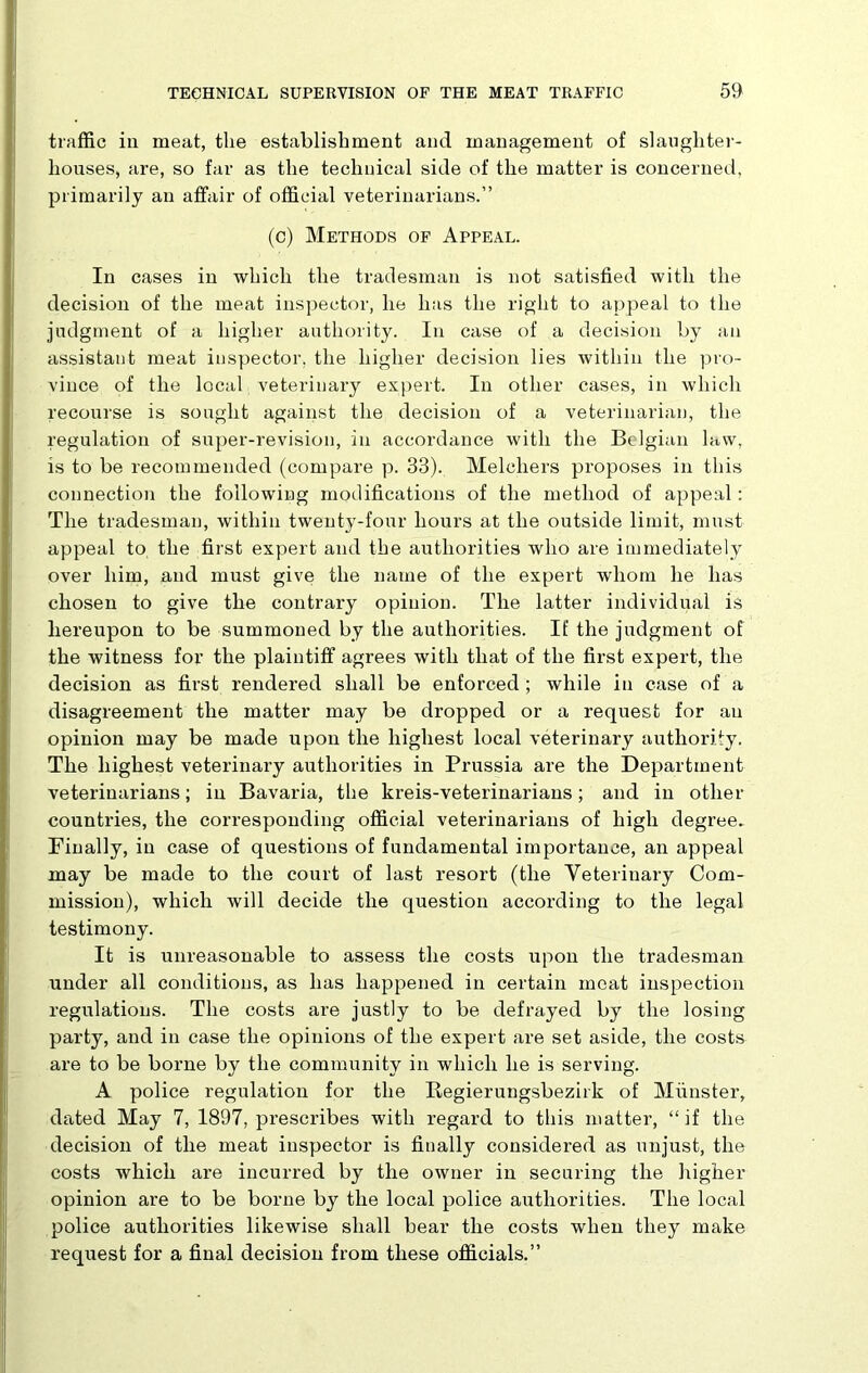 traffic in meat, the establishment and management of slaughter- houses, are, so far as the technical side of the matter is concerned, primarily an affair of official veterinarians.” (c) Methods of Appeal. In cases in which the tradesman is not satisfied with the decision of the meat inspector, he has the right to appeal to the judgment of a higher authority. In case of a decision by an assistant meat inspector, the higher decision lies within the pro- vince of the local veterinary expert. In other cases, in which recourse is sought against the decision of a veterinarian, the regulation of super-revision, in accordance with the Belgian law, is to be recommended (compare p. 33). Melcliers proposes in this connection the following modifications of the method of appeal : The tradesman, within twenty-four hours at the outside limit, must appeal to the first expert and the authorities who are immediately over him, and must give the name of the expert whom he has chosen to give the contrary opinion. The latter individual is hereupon to be summoned by the authorities. If the judgment of the witness for the plaintiff agrees with that of the first expert, the decision as first rendered shall be enforced ; while in case of a disagreement the matter may be dropped or a request for an opinion may be made upon the highest local veterinary authority. The highest veterinary authorities in Prussia are the Department veterinarians; in Bavaria, the kreis-veterinarians; and in other countries, the corresponding official veterinarians of high degree. Finally, in case of questions of fundamental importance, an appeal may be made to the court of last resort (the Veterinary Com- mission), which will decide the question according to the legal testimony. It is unreasonable to assess the costs upon the tradesman under all conditions, as has happened in certain meat inspection regulations. The costs are justly to be defrayed by the losing party, and in case the opinions of the expert are set aside, the costs are to be borne by the community in which he is serving. A police regulation for the Regierungsbeziik of Munster, dated May 7, 1897, prescribes with regard to this matter, “if the decision of the meat inspector is finally considered as unjust, the costs which are incurred by the owner in securing the higher opinion are to be borne by the local police authorities. The local police authorities likewise shall bear the costs when they make request for a final decision from these officials.”