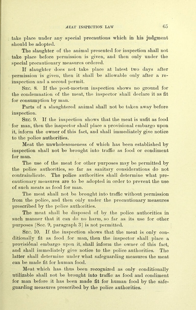 take place under any special precautions which in his judgment should be adopted. The slaughter of the animal presented for inspection shall not take place before permission is given, and then only under the special precautionary measures ordered. If slaughter does not take place at latest two days after permission is given, then it shall be allowable only after a re- inspection and a second permit. Sec. 8. If the post-mortem inspection shows no ground for the condemnation of the meat, the inspector shall declare it as fit for consumption by man. Parts of a slaughtered animal shall not be taken away before inspection. Sec. 9. If the inspection shows that the meat is unfit as food for man, then the inspector shall place a provisional embargo upon it, inform the owner of this fact, and shall immediately give notice to the police authorities. Meat the unwholesomeness of which has been established by inspection shall not be brought into traffic as food or condiment for man. The use of the meat for other purposes may be permitted by the police authorities, so far as sanitary considerations do not contraindicate. The police authorities shall determine what pre- cautionary measures are to be adopted in order to prevent the use of such meats as food for man. The meat shall not be brought into traffic without permission from the police, and then only under the precautionary measures prescribed by the police authorities. The meat shall be disposed of by the police authorities in such manner that it can do no harm, so far as its use for other purposes [Sec. 9, paragraph 3] is not permitted. Sec. 10. If the inspection shows that the meat is only con-- ditionally fit as food for man, then the inspector shall place a provisional embargo upon it, shall inform the owner of this fact, and shall immediately give notice to the police authorities. The latter shall determine under what safeguarding measures the meat can be made fit for human food. Meat which lias thus been recognized as only conditionally utilizable shall not be brought into traffic as food and condiment for man before it has been made fit for human food by the safe- guarding measures prescribed by the police authorities.