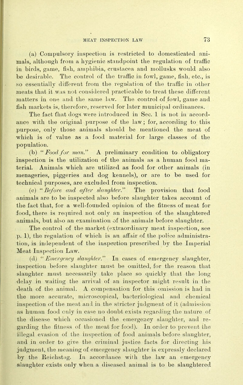 (a) Compulsory inspection is restricted to domesticated ani- mals, although from a hygienic standpoint the regulation of traffic in birds, game, fish, amphibia, Crustacea and mollusks would also be desirable. The control of the traffic in fowl, game, fish, etc., is so essentially different from the regulation of the traffic in other meats that it was not considered practicable to treat these different matters in one and the same law. The control of fowl, game and fish markets is, therefore, reserved for later municipal ordinances. The fact that dogs were introduced in Sec. 1 is not in accord- ance with the original purpose of the law; for, according to this purpose, only those animals should be mentioned the meat of which is of value as a food material for large classes of the population. (b) “ Food for man. A preliminary condition to obligatory inspection is the utilization of the animals as a human food ma- terial. Animals which are utilized as food for other animals (in menageries, piggeries and dog kennels), or are to be used for technical purposes, are excluded from inspection. (c) “ Before and after slaughter. The provision that food animals are to be inspected also before slaughter takes account of the fact that, for a well-founded opinion of the fitness of meat for food, there is required not only an inspection of the slaughtered animals, but also an examination of the animals before slaughter. The control of the market (extraordinary meat inspection, see p. 1), the regulation of which is an affair of the pob’ce administra- tion, is independent of the inspection prescribed by the Imperial Meat Inspection Law. (d) “ Emergency slaughter. In cases of emergency slaughter, inspection before slaughter must be omitted, for the reason that slaughter must necessarily take place so quickly that the long delay in waiting the arrival of an inspector might result in the death of the animal. A compensation for this omission is had in the more accurate, microscopical, bacteriological and chemical inspection of the meat and in the stricter judgment of it (admission as human food only in case no doubt exists regarding the nature of the disease which occasioned the emergency slaughter, and re- garding the fitness of the meat for food). In order to prevent the illegal evasion of the inspection of food animals before slaughter, and in order to give the criminal justice facts for directing his judgment, the meaning of emergency slaughter is expressly declared by the Reiclistug. In accordance with the law an emergency slaughter exists only when a diseased animal is to be slaughtered