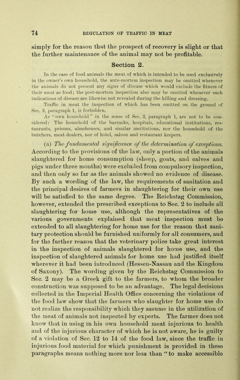 simply for the reason that the pi’ospect of recovery is slight or that the further maintenance of the animal may not be profitable. Section 2. In the case of food animals the meat of which is intended to be used exclusively in the owner’s own household, the ante-mortem inspection may be omitted whenever the animals do not present any signs of disease which would exclude the fitness of their meat as food; the post-mortem inspection also may be omitted whenever such indications of disease are likewise not revealed during the killing and dressing. Traffic in meat the inspection of which has been omitted on the ground of Sec. 2, paragraph 1, is forbidden. As “own household” in the sense of Sec. 2, paragraph 1, are not to be con- sidered: The household of the barracks, hospitals, educational institutions, res- taurants, prisons, almshouses, and similar institutions, nor the household of the butchers, meat dealers, nor of hotel, saloon and restaurant keepers. (a) The-f undamental significance of the determination of exceptions. According to the provisions of the law, only a portion of the animals slaughtered for home consumption (sheep, goats, and calves and pigs under three months) were excluded from compulsory inspection, and then only so far as the animals showed no evidence of disease. By such a wording of the law, the requirements of sanitation and the principal desires of farmers in slaughtering for their own use will be satisfied to the same degree. The Reichstag Commission, however, extended the prescribed exceptions to Sec. 2 to include all slaughtering for home use, although the representatives of the various governments explained that meat inspection must be extended to all slaughtering for home use for the reason that sani- tary protection should be furnished uniformly for all consumers, and for the further reason that the veterinary police take great interest in the inspection of animals slaughtered for home use, and the inspection of slaughtered animals for home use had justified itself wherever it had been introduced (Hessen-Nassau and the Kingdom of Saxony). The wording given by the Reichstag Commission to Sec. 2 may be a Greek gift to the farmers, to whom the broader construction was supposed to be an advantage. The legal decisions collected in the Imperial Health Office concerning the violations of the food law show that the farmers who slaughter for home use do not realize the responsibility which they assume in the utilization of the meat of animals not inspected by experts. The farmer does not know that in using in his own household meat injurious to health and of the injurious character of which he is not aware, he is guilty of a violation of Sec. 12 to 14 of the food law, since the traffic in injurious food material for which punishment is provided in these paragraphs means nothing more nor less than “ to make accessible