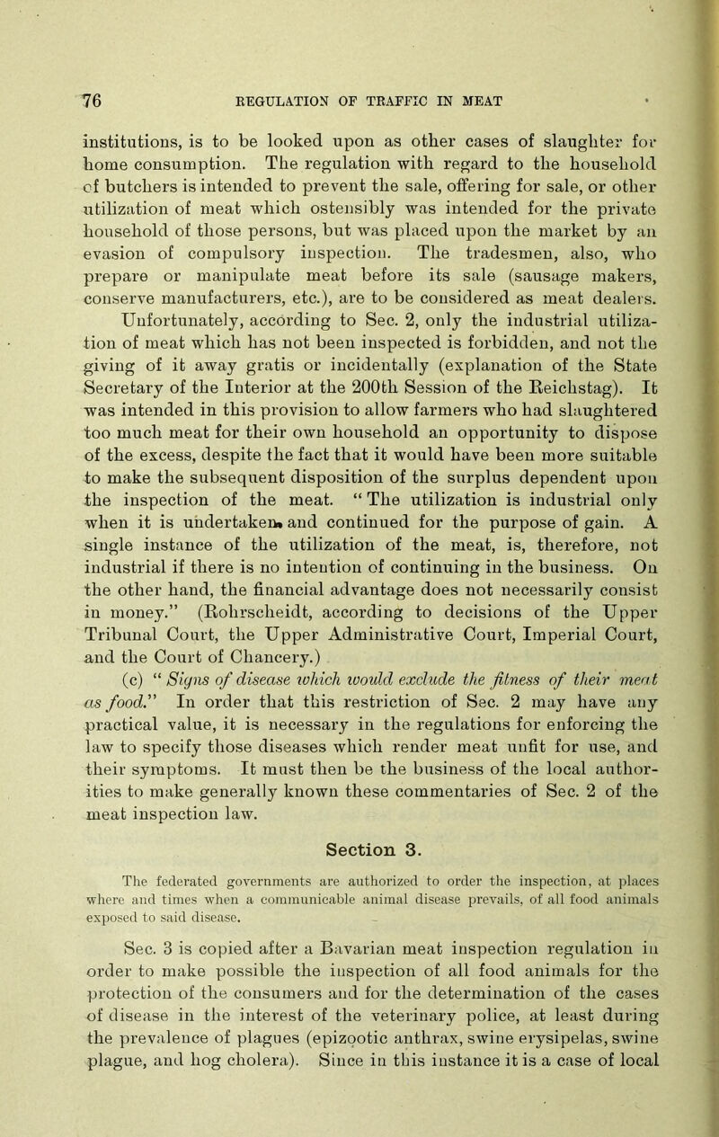 institutions, is to be looked upon as other cases of slaughter for home consumption. The regulation with regard to the household of butchers is intended to prevent the sale, offering for sale, or other utilization of meat which ostensibly was intended for the private household of those persons, but was placed upon the market by an evasion of compulsory inspection. The tradesmen, also, who prepare or manipulate meat before its sale (sausage makers, conserve manufacturers, etc.), are to be considered as meat dealers. Unfortunately, according to Sec. 2, only the industrial utiliza- tion of meat which has not been inspected is forbidden, and not the giving of it away gratis or incidentally (explanation of the State Secretary of the Interior at the 200th Session of the Reichstag). It was intended in this provision to allow farmers who had slaughtered too much meat for their own household an opportunity to dispose of the excess, despite the fact that it would have been more suitable to make the subsequent disposition of the surplus dependent upon the inspection of the meat. “ The utilization is industrial only when it is undertaken* and continued for the purpose of gain. A single instance of the utilization of the meat, is, therefore, not industrial if there is no intention of continuing in the business. On the other hand, the financial advantage does not necessarily consist in money.” (Rolirscheidt, according to decisions of the Upper Tribunal Court, the Upper Administrative Court, Imperial Court, and the Court of Chancery.) (c) “ Siyns of disease ivhich ivould exclude the fitness of their meat as food. In order that this restriction of Sec. 2 may have any practical value, it is necessary in the regulations for enforcing the law to specify those diseases which render meat unfit for use, and their symptoms. It must then be the business of the local author- ities to make generally known these commentaries of Sec. 2 of the meat inspection law. Section 3. The federated governments are authorized to order the inspection, at places where and times when a communicable animal disease prevails, of all food animals exposed to said disease. Sec. 3 is copied after a Bavarian meat inspection regulation iu order to make possible the inspection of all food animals for the protection of the consumers and for the determination of the cases of disease in the interest of the veterinary police, at least during the prevalence of plagues (epizootic anthrax, swine erysipelas, swine plague, and hog cholera). Since in this instance it is a case of local